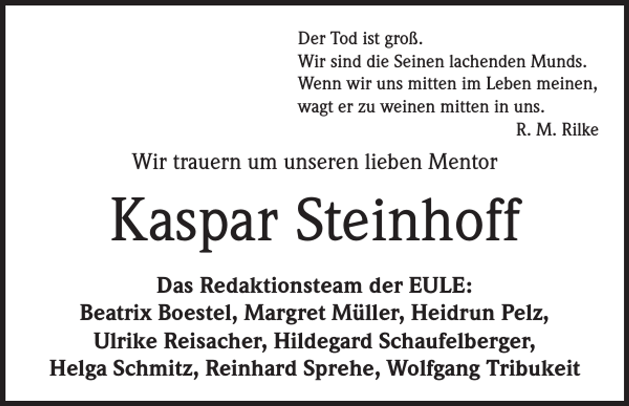 <p>Der Tod ist groß.<br />Wir sind die Seinen lachenden Munds.<br />Wenn wir uns mitten im Leben meinen,<br />wagt er zu weinen mitten in uns.<br />R. M. Rilke</p><p>Wir trauern um unseren lieben Mentor</p><p>Kaspar Steinhoff<br />Das Redaktionsteam der EULE:<br />Beatrix Boestel, Margret Müller, Heidrun Pelz,<br />Ulrike Reisacher, Hildegard Schaufelberger,<br />Helga Schmitz, Reinhard Sprehe, Wolfgang Tribukeit</p>