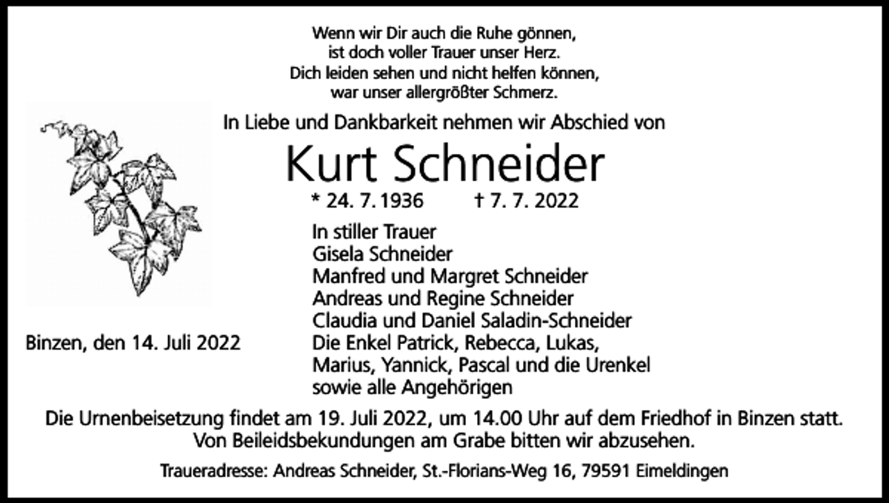 <p>Wenn wir Dir auch die Ruhe gönnen,<br />ist doch voller Trauer unser Herz.<br />Dich leiden sehen und nicht helfen können,<br />war unser allergrößter Schmerz.</p><p>In Liebe und Dankbarkeit nehmen wir Abschied von</p><p>Kurt Schneider<br />* 24. 7. 1936</p><p>Binzen, den 14. Juli 2022</p><p>† 7. 7. 2022</p><p>In stiller Trauer<br />Gisela Schneider<br />Manfred und Margret Schneider<br />Andreas und Regine Schneider<br />Claudia und Daniel Saladin-Schneider<br />Die Enkel Patrick, Rebecca, Lukas,<br />Marius, Yannick, Pascal und die Urenkel<br />sowie alle Angehörigen</p><p>Die Urnenbeisetzung findet am 19. Juli 2022, um 14.00 Uhr auf dem Friedhof in Binzen statt.<br />Von Beileidsbekundungen am Grabe bitten wir abzusehen.<br />Traueradresse: Andreas Schneider, St.-Florians-Weg 16, 79591 Eimeldingen</p>
