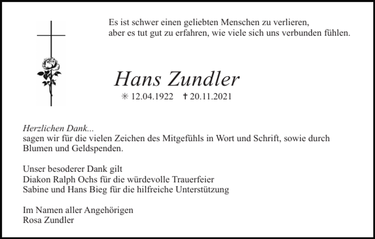 <p>Es ist schwer einen geliebten Menschen zu verlieren,<br />aber es tut gut zu erfahren, wie viele sich uns verbunden fühlen.</p><p>Hans Zundler<br />✳ 12.04.1922<br />kreuz rose scherenschnitt 4</p><p>✝ 20.11.2021</p><p>kreuz 3 rosen</p><p>kreuz geknickt rose</p><p>kreuz lilie</p><p>Herzlichen Dank...<br />sagen wir für die vielen Zeichen des Mitgefühls in Wort und Schrift, sowie durch<br />Blumen und Geldspenden.<br />Unser besoderer Dank gilt<br />Diakon Ralph Ochs für die würdevolle Trauerfeier<br />Sabine und Hans Bieg für die hilfreiche Unterstützung<br />Im Namen aller Angehörigen<br />Rosa Zundler<br />kreuz lilie</p><p>kreuz nelken</p><p>kreuz stiefmuetterchen</p><p>kreuz rebe</p>