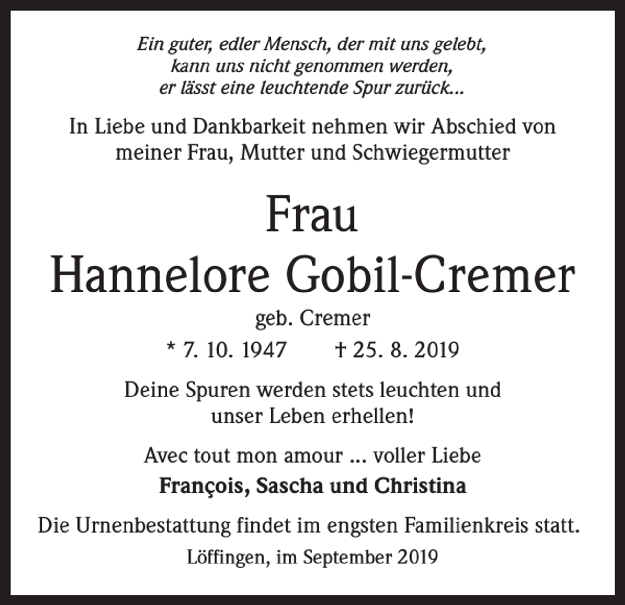 <p>Ein guter, edler Mensch, der mit uns gelebt,<br />kann uns nicht genommen werden,<br />er lässt eine leuchtende Spur zurück...</p><p>In Liebe und Dankbarkeit nehmen wir Abschied von<br />meiner Frau, Mutter und Schwiegermutter</p><p>Frau<br />Hannelore Gobil-Cremer<br />geb. Cremer<br />* 7. 10. 1947 † 25. 8. 2019</p><p>Deine Spuren werden stets leuchten und<br />unser Leben erhellen!<br />Avec tout mon amour ... voller Liebe<br />François, Sascha und Christina<br />Die Urnenbestattung findet im engsten Familienkreis statt.<br />Löffingen, im September 2019</p>