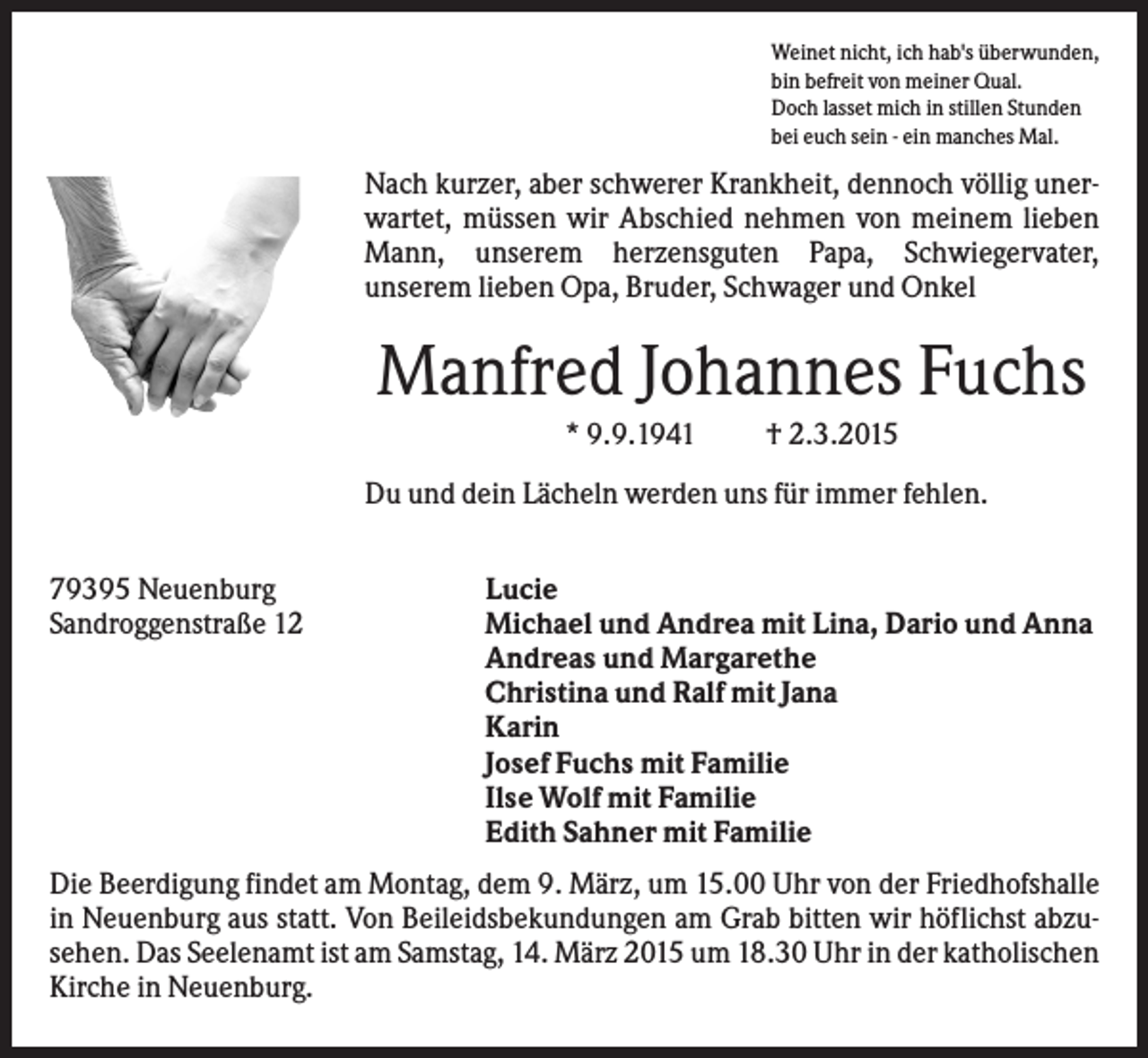 <p>Weinet nicht, ich hab's überwunden,<br />bin befreit von meiner Qual.<br />Doch lasset mich in stillen Stunden<br />bei euch sein - ein manches Mal.</p><p>Nach kurzer, aber schwerer Krankheit, dennoch völlig unerwartet, müssen wir Abschied nehmen von meinem lieben<br />Mann, unserem herzensguten Papa, Schwiegervater,<br />unserem lieben Opa, Bruder, Schwager und Onkel</p><p>Manfred Johannes Fuchs<br />* 9.9.1941</p><p>† 2.3.2015</p><p>Du und dein Lächeln werden uns für immer fehlen.<br />79395 Neuenburg<br />Sandroggenstraße 12</p><p>Lucie<br />Michael und Andrea mit Lina, Dario und Anna<br />Andreas und Margarethe<br />Christina und Ralf mit Jana<br />Karin<br />Josef Fuchs mit Familie<br />Ilse Wolf mit Familie<br />Edith Sahner mit Familie</p><p>Die Beerdigung findet am Montag, dem 9. März, um 15.00 Uhr von der Friedhofshalle<br />in Neuenburg aus statt. Von Beileidsbekundungen am Grab bitten wir höflichst abzusehen. Das Seelenamt ist am Samstag, 14. März 2015 um 18.30 Uhr in der katholischen<br />Kirche in Neuenburg.</p>