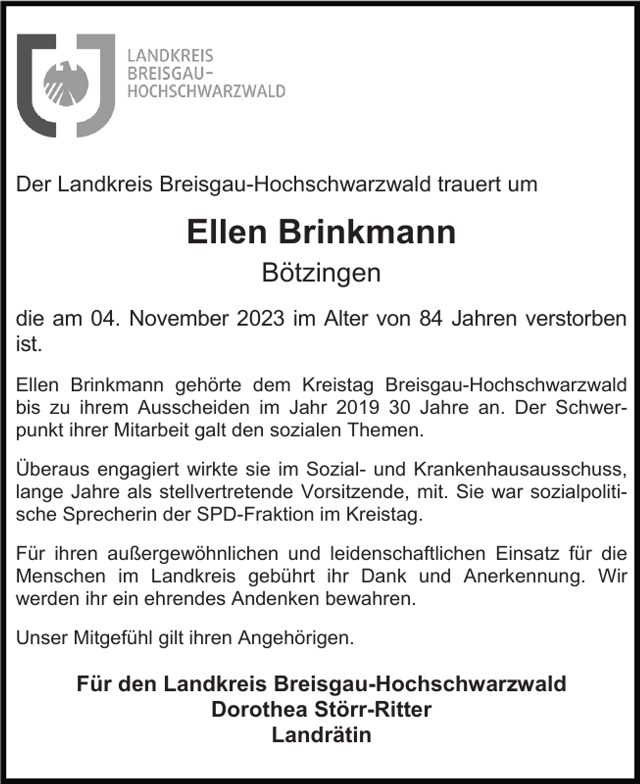 <p>Der Landkreis Breisgau-Hochschwarzwald trauert um</p><p>Ellen Brinkmann<br />Bötzingen<br />die am 04. November 2023 im Alter von 84 Jahren verstorben<br />ist.<br />Ellen Brinkmann gehörte dem Kreistag Breisgau-Hochschwarzwald<br />bis zu ihrem Ausscheiden im Jahr 2019 30 Jahre an. Der Schwerpunkt ihrer Mitarbeit galt den sozialen Themen.<br />Überaus engagiert wirkte sie im Sozial- und Krankenhausausschuss,<br />lange Jahre als stellvertretende Vorsitzende, mit. Sie war sozialpolitische Sprecherin der SPD-Fraktion im Kreistag.<br />Für ihren außergewöhnlichen und leidenschaftlichen Einsatz für die<br />Menschen im Landkreis gebührt ihr Dank und Anerkennung. Wir<br />werden ihr ein ehrendes Andenken bewahren.<br />Unser Mitgefühl gilt ihren Angehörigen.</p><p>Für den Landkreis Breisgau-Hochschwarzwald<br />Dorothea Störr-Ritter<br />Landrätin</p>