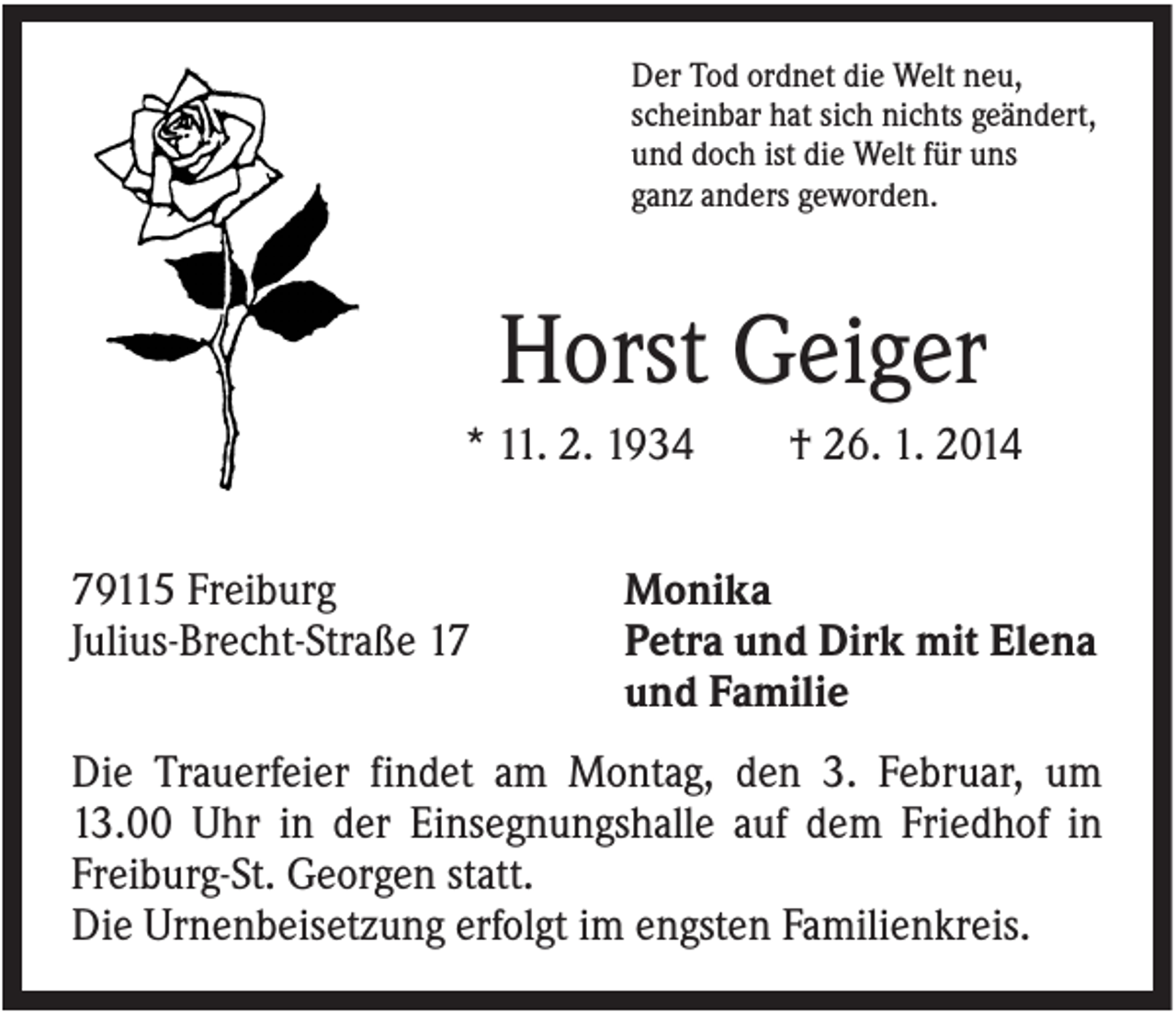 <p>Der Tod ordnet die Welt neu,<br />scheinbar hat sich nichts geändert,<br />und doch ist die Welt für uns<br />ganz anders geworden.</p><p>Horst Geiger<br />* 11. 2. 1934<br />79115 Freiburg<br />Julius-Brecht-Straße 17</p><p>† 26. 1. 2014</p><p>Monika<br />Petra und Dirk mit Elena<br />und Familie</p><p>Die Trauerfeier findet am Montag, den 3. Februar, um<br />13.00 Uhr in der Einsegnungshalle auf dem Friedhof in<br />Freiburg-St. Georgen statt.<br />Die Urnenbeisetzung erfolgt im engsten Familienkreis.</p>