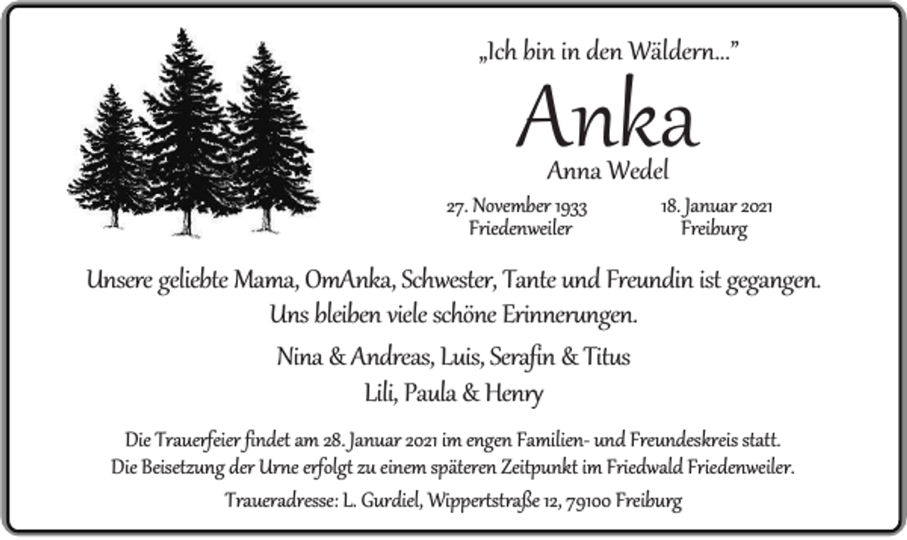 <p>„Ich bin in den Wäldern...”</p><p>Anka<br />Anna Wedel</p><p>27. November 1933<br />Friedenweiler</p><p>18. Januar 2021<br />Freiburg</p><p>Unsere geliebte Mama, OmAnka, Schwester, Tante und Freundin ist gegangen.<br />Uns bleiben viele schöne Erinnerungen.<br />Nina &amp; Andreas, Luis, Serafin &amp; Titus<br />Lili, Paula &amp; Henry<br />Die Trauerfeier findet am 28. Januar 2021 im engen Familien- und Freundeskreis statt.<br />Die Beisetzung der Urne erfolgt zu einem späteren Zeitpunkt im Friedwald Friedenweiler.<br />Traueradresse: L. Gurdiel, Wippertstraße 12, 79100 Freiburg</p>