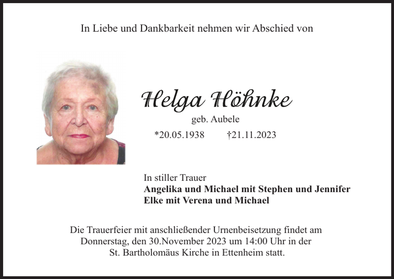 <p>In Liebe und Dankbarkeit nehmen wir Abschied von</p><p>geb. Aubele<br />*20.05.1938</p><p>†21.11.2023</p><p>In stiller Trauer<br />Angelika und Michael mit Stephen und Jennifer<br />Elke mit Verena und Michael<br />Die Trauerfeier mit anschließender Urnenbeisetzung findet am<br />Donnerstag, den 30.November 2023 um 14:00 Uhr in der<br />St. Bartholomäus Kirche in Ettenheim statt.</p>