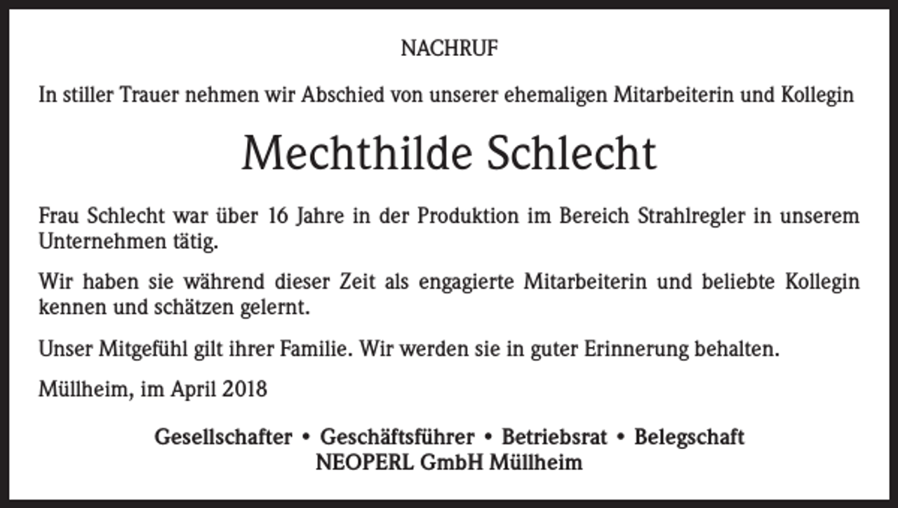 <p>NACHRUF<br />In stiller Trauer nehmen wir Abschied von unserer ehemaligen Mitarbeiterin und Kollegin</p><p>Mechthilde Schlecht<br />Frau Schlecht war über 16 Jahre in der Produktion im Bereich Strahlregler in unserem<br />Unternehmen tätig.<br />Wir haben sie während dieser Zeit als engagierte Mitarbeiterin und beliebte Kollegin<br />kennen und schätzen gelernt.<br />Unser Mitgefühl gilt ihrer Familie. Wir werden sie in guter Erinnerung behalten.<br />Müllheim, im April 2018<br />Gesellschafter • Geschäftsführer • Betriebsrat • Belegschaft<br />NEOPERL GmbH Müllheim</p>