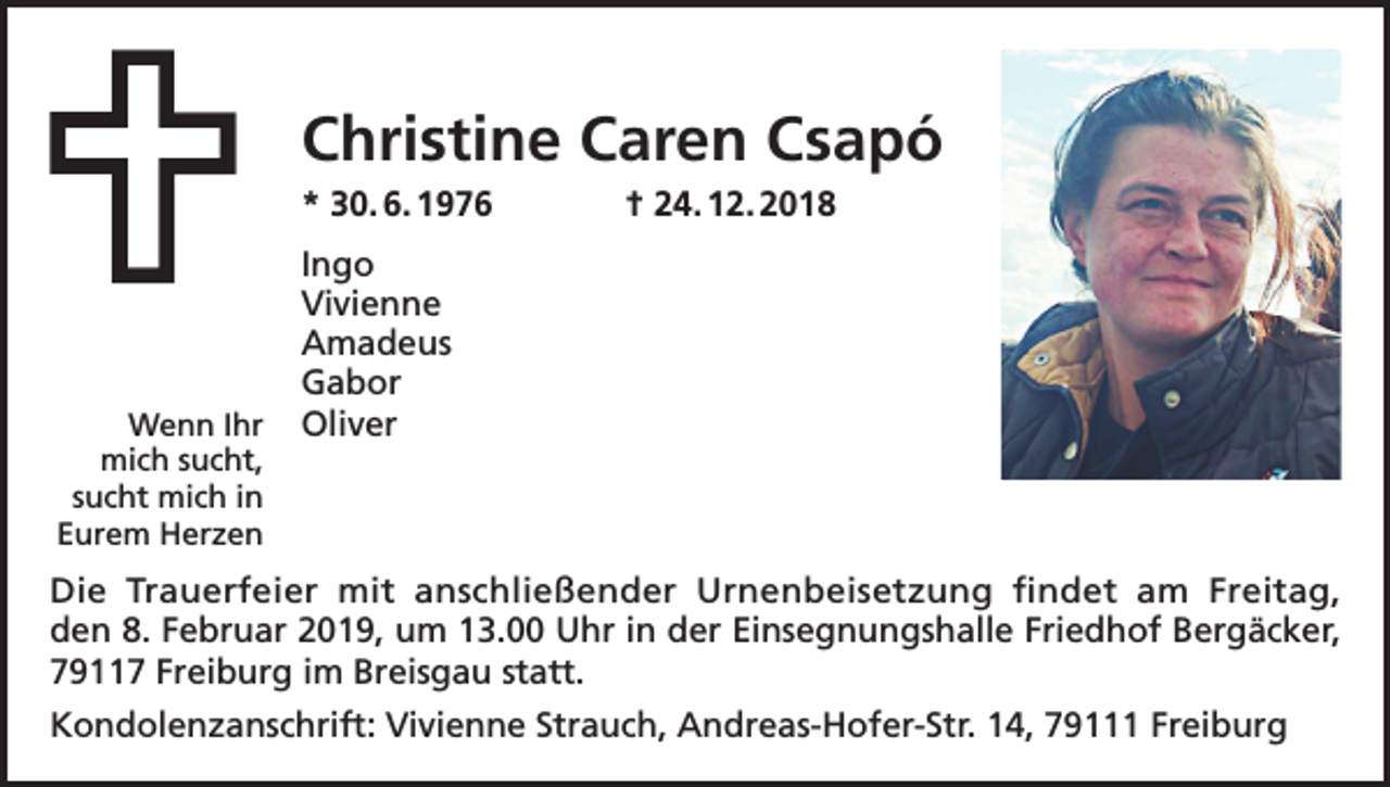 <p>Christine Caren Csapó<br />* 30. 6. 1976 † 24. 12. 2018</p><p>Wenn Ihr<br />mich sucht,<br />sucht mich in<br />Eurem Herzen</p><p>Ingo<br />Vivienne<br />Amadeus<br />Gabor<br />Oliver</p><p>Die Trauerfeier mit anschließender Urnenbeisetzung findet am Freitag,<br />den 8. Februar 2019, um 13.00 Uhr in der Einsegnungshalle Friedhof Bergäcker,<br />79117 Freiburg im Breisgau statt.<br />Kondolenzanschrift: Vivienne Strauch, Andreas-Hofer-Str. 14, 79111 Freiburg</p>