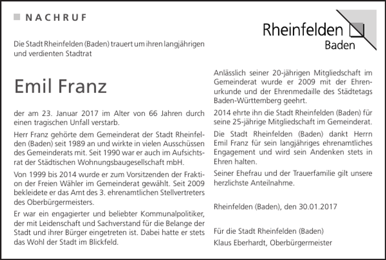 <p>NACHRUF<br />Die Stadt Rheinfelden (Baden) trauert um ihren langjährigen<br />und verdienten Stadtrat</p><p>Emil Franz</p><p>Anlässlich seiner 20-jährigen Mitgliedschaft im<br />Gemeinderat wurde er 2009 mit der Ehrenurkunde und der Ehrenmedaille des Städtetags<br />Baden-Württemberg geehrt.</p><p>der am 23. Januar 2017 im Alter von 66 Jahren durch<br />einen tragischen Unfall verstarb.</p><p>2014 ehrte ihn die Stadt Rheinfelden (Baden) für<br />seine 25-jährige Mitgliedschaft im Gemeinderat.</p><p>Herr Franz gehörte dem Gemeinderat der Stadt Rheinfelden (Baden) seit 1989 an und wirkte in vielen Ausschüssen<br />des Gemeinderats mit. Seit 1990 war er auch im Aufsichtsrat der Städtischen Wohnungsbaugesellschaft mbH.</p><p>Die Stadt Rheinfelden (Baden) dankt Herrn<br />Emil Franz für sein langjähriges ehrenamtliches<br />Engagement und wird sein Andenken stets in<br />Ehren halten.</p><p>Von 1999 bis 2014 wurde er zum Vorsitzenden der Fraktion der Freien Wähler im Gemeinderat gewählt. Seit 2009<br />bekleidete er das Amt des 3. ehrenamtlichen Stellvertreters<br />des Oberbürgermeisters.</p><p>Seiner Ehefrau und der Trauerfamilie gilt unsere<br />herzlichste Anteilnahme.</p><p>Er war ein engagierter und beliebter Kommunalpolitiker,<br />der mit Leidenschaft und Sachverstand für die Belange der<br />Stadt und ihrer Bürger eingetreten ist. Dabei hatte er stets<br />das Wohl der Stadt im Blickfeld.</p><p>Rheinfelden (Baden), den 30.01.2017<br />Für die Stadt Rheinfelden (Baden)<br />Klaus Eberhardt, Oberbürgermeister</p>