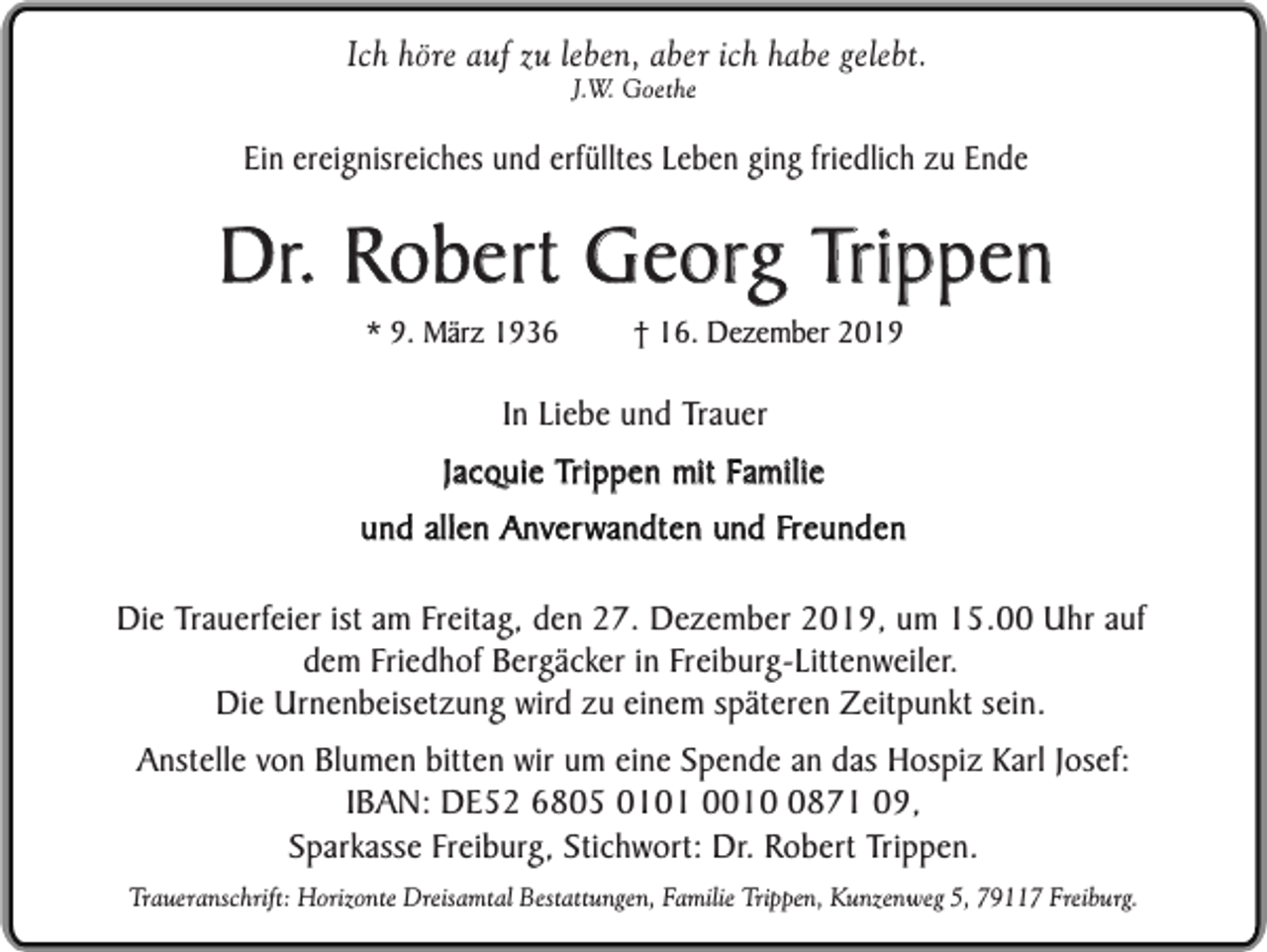 <p>Ich höre auf zu leben, aber ich habe gelebt.<br />J.W. Goethe</p><p>Ein ereignisreiches und erfülltes Leben ging friedlich zu Ende</p><p>Dr. Robert Georg Trippen<br />* 9. März 1936</p><p>† 16. Dezember 2019</p><p>In Liebe und Trauer<br />Jacquie Trippen mit Familie<br />und allen Anverwandten und Freunden<br />Die Trauerfeier ist am Freitag, den 27. Dezember 2019, um 15.00 Uhr auf<br />dem Friedhof Bergäcker in Freiburg-Littenweiler.<br />Die Urnenbeisetzung wird zu einem späteren Zeitpunkt sein.<br />Anstelle von Blumen bitten wir um eine Spende an das Hospiz Karl Josef:<br />IBAN: DE52 6805 0101 001871 09,<br />Sparkasse Freiburg, Stichwort: Dr. Robert Trippen.<br />Traueranschrift: Horizonte Dreisamtal Bestattungen, Familie Trippen, Kunzenweg 5, 79117 Freiburg.</p>