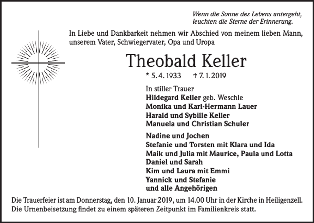 <p>Wenn die Sonne des Lebens untergeht,<br />leuchten die Sterne der Erinnerung.</p><p>In Liebe und Dankbarkeit nehmen wir Abschied von meinem lieben Mann,<br />unserem Vater, Schwiegervater, Opa und Uropa</p><p>Theobald Keller<br />* 5. 4. 1933 † 7. 1. 2019</p><p>In stiller Trauer<br />Hildegard Keller geb. Weschle<br />Monika und Karl-Hermann Lauer<br />Harald und Sybille Keller<br />Manuela und Christian Schuler<br />Nadine und Jochen<br />Stefanie und Torsten mit Klara und Ida<br />Maik und Julia mit Maurice, Paula und Lotta<br />Daniel und Sarah<br />Kim und Laura mit Emmi<br />Yannick und Stefanie<br />und alle Angehörigen<br />Die Trauerfeier ist am Donnerstag, den 10. Januar 2019, um 14.00 Uhr in der Kirche in Heiligenzell.<br />Die Urnenbeisetzung findet zu einem späteren Zeitpunkt im Familienkreis statt.</p>