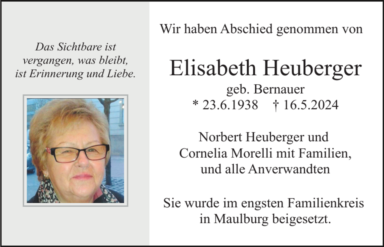 <p>Wir haben Abschied genommen von<br />Das Sichtbare ist<br />vergangen, was bleibt,<br />ist Erinnerung und Liebe.</p><p>Elisabeth Heuberger<br />geb. Bernauer<br />* 23.6.1938 † 16.5.2024<br />Norbert Heuberger und<br />Cornelia Morelli mit Familien,<br />und alle Anverwandten<br />Sie wurde im engsten Familienkreis<br />in Maulburg beigesetzt.</p>
