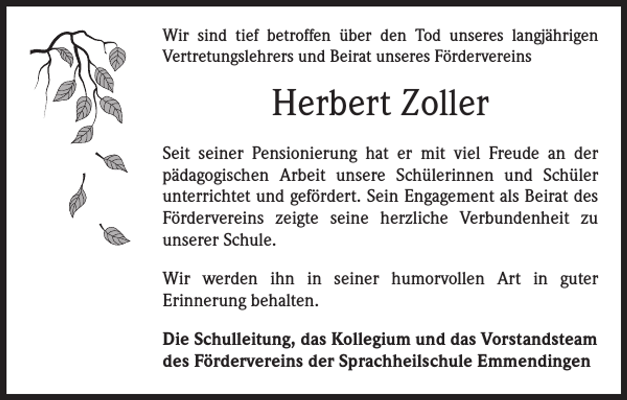 <p>Wir sind tief betroffen über den Tod unseres langjährigen<br />­Vertretungslehrers und Beirat unseres Fördervereins</p><p>Herbert Zoller<br />Seit seiner Pensionierung hat er mit viel Freude an der<br />pädagogischen Arbeit unsere Schülerinnen und Schüler<br />unterrichtet und gefördert. Sein Engagement als Beirat des<br />Fördervereins zeigte seine herzliche Verbundenheit zu<br />­unserer Schule.<br />Wir werden ihn in seiner humorvollen Art in guter<br />­Erinnerung behalten.<br />Die Schulleitung, das Kollegium und das Vorstandsteam<br />des Fördervereins der Sprachheilschule Emmendingen</p>