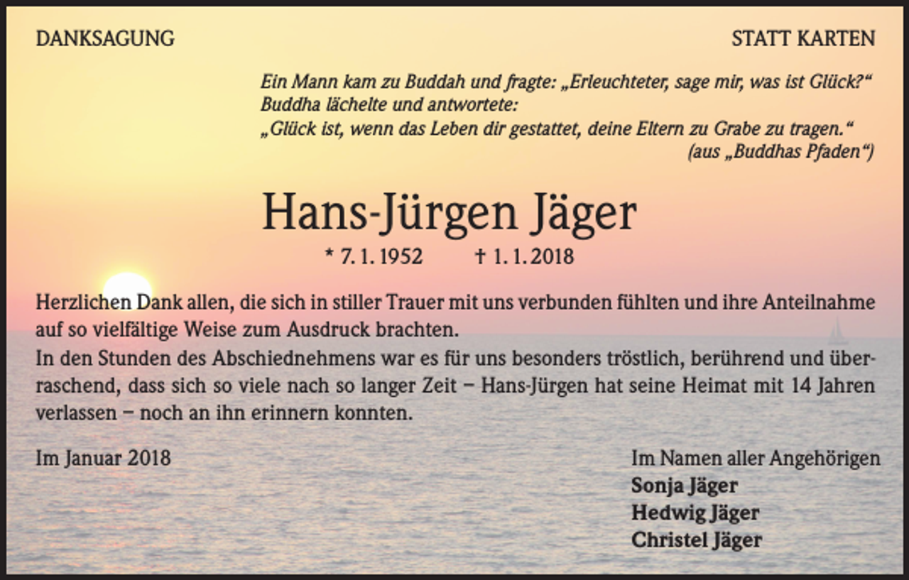 <p>DANKSAGUNG</p><p>STATT KARTEN<br />Ein Mann kam zu Buddah und fragte: „Erleuchteter, sage mir, was ist Glück?“<br />Buddha lächelte und antwortete:<br />„Glück ist, wenn das Leben dir gestattet, deine Eltern zu Grabe zu tragen.“</p><p>(aus „Buddhas Pfaden“)</p><p>Hans-Jürgen Jäger<br />* 7. 1. 1952 † 1. 1. 2018</p><p>Herzlichen Dank allen, die sich in stiller Trauer mit uns verbunden fühlten und ihre Anteilnahme<br />auf so vielfältige Weise zum Ausdruck brachten.<br />In den Stunden des Abschiednehmens war es für uns besonders tröstlich, berührend und überraschend, dass sich so viele nach so langer Zeit – Hans-Jürgen hat seine Heimat mit 14 Jahren<br />verlassen – noch an ihn erinnern konnten.<br />Im Januar 2018</p><p>Im Namen aller Angehörigen<br />Sonja Jäger<br />Hedwig Jäger<br />Christel Jäger</p>
