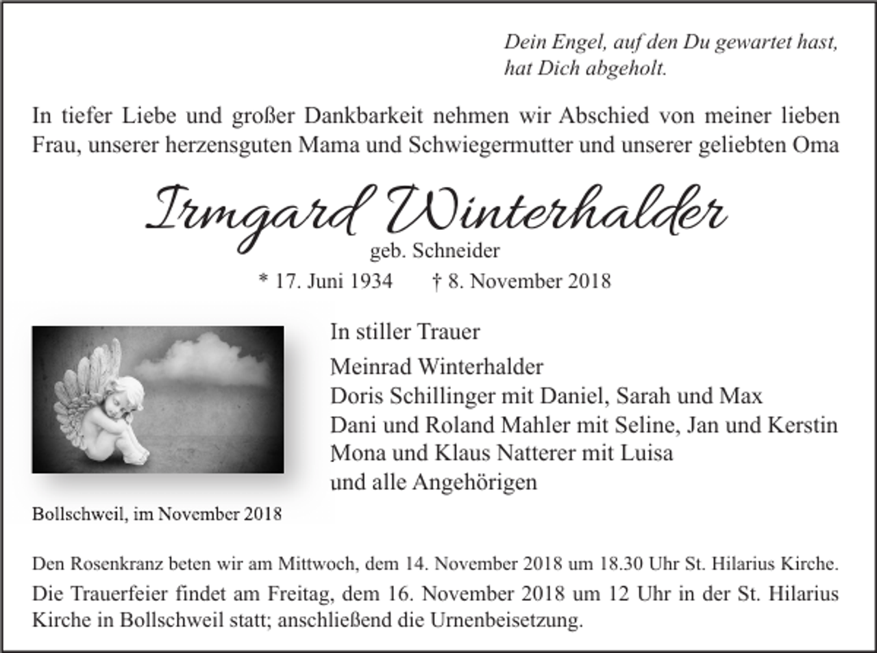 <p>Dein Engel, auf den Du gewartet hast,<br />hat Dich abgeholt.</p><p>In tiefer Liebe und großer Dankbarkeit nehmen wir Abschied von meiner lieben<br />Frau, unserer herzensguten Mama und Schwiegermutter und unserer geliebten Oma</p><p>Irmgard Winterhalder<br />geb. Schneider<br />* 17. Juni 1934<br />† 8. November 2018</p><p>In stiller Trauer<br />Meinrad Winterhalder<br />Doris Schillinger mit Daniel, Sarah und Max<br />Dani und Roland Mahler mit Seline, Jan und Kerstin<br />Mona und Klaus Natterer mit Luisa<br />und alle Angehörigen<br />Bollschweil, im November 2018</p><p>Den Rosenkranz beten wir am Mittwoch, dem 14. November 2018 um 18.30 Uhr St. Hilarius Kirche.</p><p>Die Trauerfeier findet am Freitag, dem 16. November 2018 um 12 Uhr in der St. Hilarius<br />Kirche in Bollschweil statt; anschließend die Urnenbeisetzung.</p>
