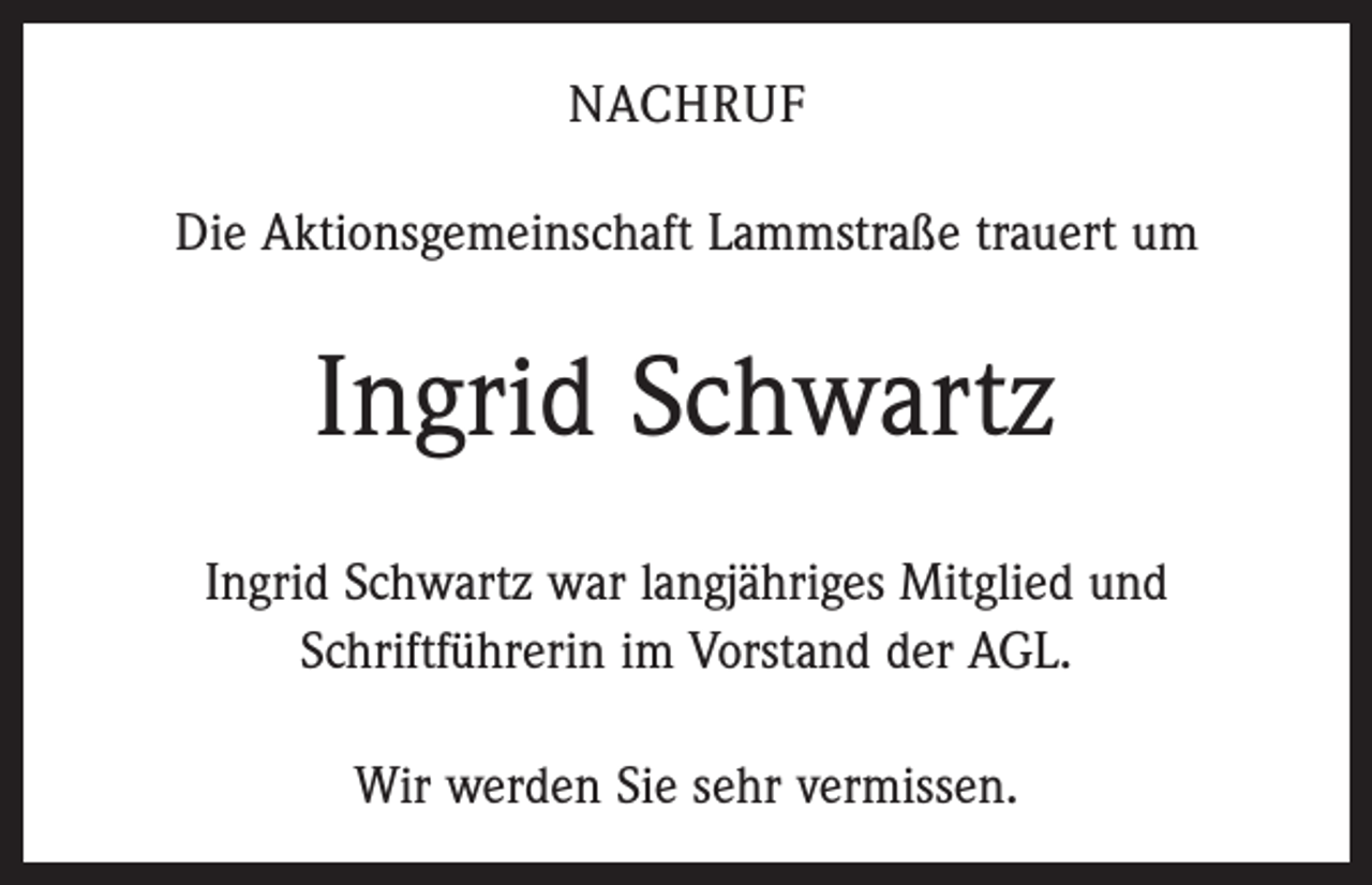<p>NACHRUF<br />Die Aktionsgemeinschaft Lammstraße trauert um</p><p>Ingrid Schwartz<br />Ingrid Schwartz war langjähriges Mitglied und<br />­Schrift­führerin im Vorstand der AGL.<br />Wir werden Sie sehr vermissen.</p>