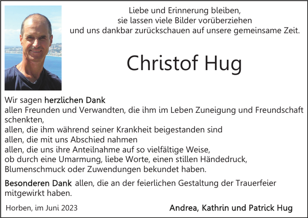 <p>Liebe und Erinnerung bleiben,<br />sie lassen viele Bilder vorüberziehen<br />und uns dankbar zurückschauen auf unsere gemeinsame Zeit.</p><p>Christof Hug<br />Wir sagen<br />allen Freunden und Verwandten, die ihm im Leben Zuneigung und Freundschaft<br />schenkten,<br />allen, die ihm während seiner Krankheit beigestanden sind<br />allen, die mit uns Abschied nahmen<br />allen, die uns ihre Anteilnahme auf so vielfältige Weise,<br />ob durch eine Umarmung, liebe Worte, einen stillen Händedruck,<br />Blumenschmuck oder Zuwendungen bekundet haben.<br />allen, die an der feierlichen Gestaltung der Trauerfeier<br />mitgewirkt haben.<br />Horben, im Juni 2023</p>