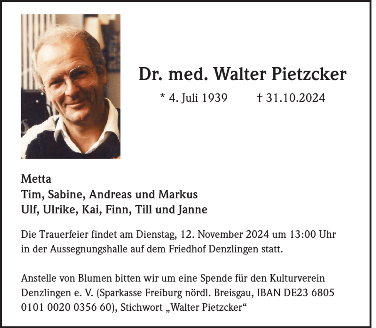 <p>Dr. med. Walter Pietzcker<br />* 4. Juli 1939</p><p>† 31.10.2024</p><p>Metta<br />Tim, Sabine, Andreas und Markus<br />Ulf, Ulrike, Kai, Finn, Till und Janne<br />Die Trauerfeier findet am Dienstag, 12. November 2024 um 13:00 Uhr<br />in der Aussegnungshalle auf dem Friedhof Denzlingen statt.<br />Anstelle von Blumen bitten wir um eine Spende für den Kulturverein<br />Denzlingen e. V. (Sparkasse Freiburg nördl. Breisgau, IBAN DE23 6805<br />0101 002350), Stichwort „Walter Pietzcker“</p>