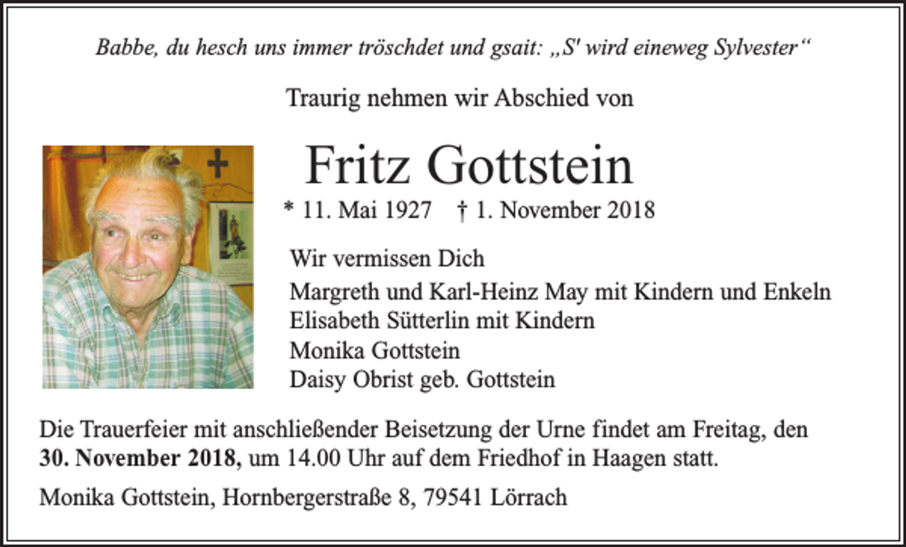 <p>Babbe, du hesch uns immer tröschdet und gsait: „S' wird eineweg Sylvester“</p><p>Traurig nehmen wir Abschied von</p><p>Fritz Gottstein<br />* 11. Mai 1927 † 1. November 2018<br />Wir vermissen Dich<br />Margreth und Karl-Heinz May mit Kindern und Enkeln<br />Elisabeth Sütterlin mit Kindern<br />Monika Gottstein<br />Daisy Obrist geb. Gottstein<br />Die Trauerfeier mit anschließender Beisetzung der Urne findet am Freitag, den<br />30. November 2018, um 14.00 Uhr auf dem Friedhof in Haagen statt.<br />Monika Gottstein, Hornbergerstraße 8, 79541 Lörrach</p>