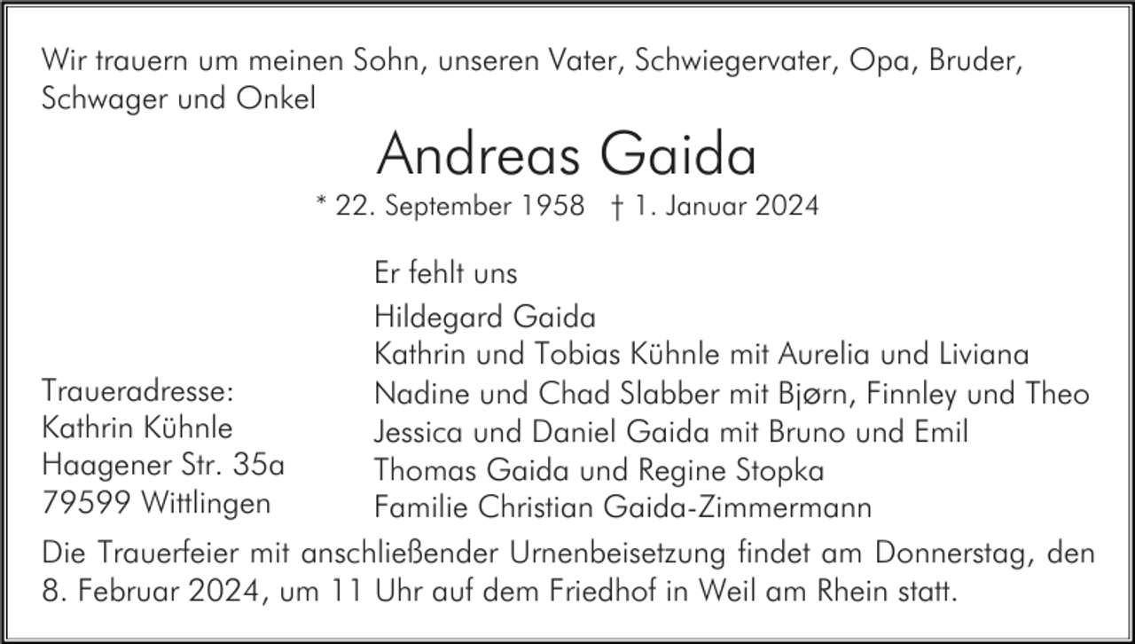 <p>Wir trauern um meinen Sohn, unseren Vater, Schwiegervater, Opa, Bruder,<br />Schwager und Onkel</p><p>Andreas Gaida<br />* 22. September 1958 † 1. Januar 2024</p><p>Er fehlt uns<br />Hildegard Gaida<br />Kathrin und Tobias Kühnle mit Aurelia und Liviana<br />Traueradresse:<br />Nadine und Chad Slabber mit Bjørn, Finnley und Theo<br />Kathrin Kühnle<br />Jessica und Daniel Gaida mit Bruno und Emil<br />Haagener Str. 35a<br />Thomas Gaida und Regine Stopka<br />79599 Wittlingen<br />Familie Christian Gaida-Zimmermann<br />Die Trauerfeier mit anschließender Urnenbeisetzung findet am Donnerstag, den<br />8. Februar 2024, um 11 Uhr auf dem Friedhof in Weil am Rhein statt.</p>
