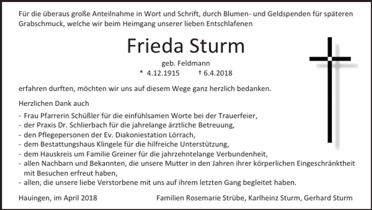 <p>Für die überaus große Anteilnahme in Wort und Schrift, durch Blumen- und Geldspenden für späteren<br />Grabschmuck, welche wir beim Heimgang unserer lieben Entschlafenen</p><p>Frieda Sturm<br />geb. Feldmann<br />* 4.12.1915<br />† 6.4.2018</p><p>erfahren durften, möchten wir uns auf diesem Wege ganz herzlich bedanken.<br />Herzlichen Dank auch<br />-</p><p>Frau Pfarrerin Schüßler für die einfühlsamen Worte bei der Trauerfeier,<br />der Praxis Dr. Schlierbach für die jahrelange ärztliche Betreuung,<br />den Pflegepersonen der Ev. Diakoniestation Lörrach,<br />dem Bestattungshaus Klingele für die hilfreiche Unterstützung,<br />dem Hauskreis um Familie Greiner für die jahrzehntelange Verbundenheit,<br />allen Nachbarn und Bekannten, die unsere Mutter in den Jahren ihrer körperlichen Eingeschränktheit<br />mit Besuchen erfreut haben,<br />- allen, die unsere liebe Verstorbene mit uns auf ihrem letzten Gang begleitet haben.</p><p>Hauingen, im April 2018</p><p>Familien Rosemarie Strübe, Karlheinz Sturm, Gerhard Sturm</p>