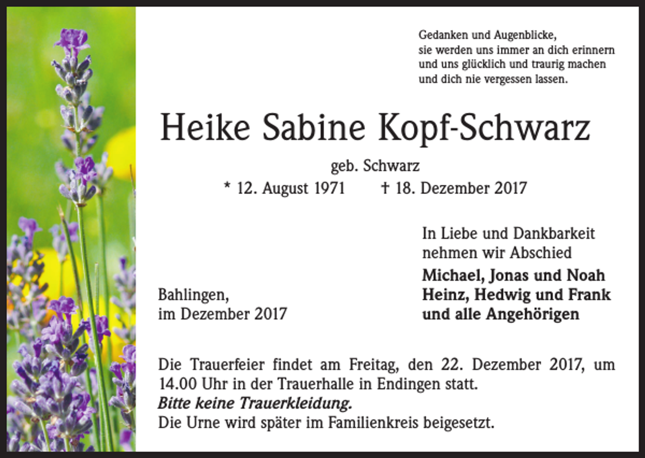 <p>Gedanken und Augenblicke,<br />sie werden uns immer an dich erinnern<br />und uns glücklich und traurig machen<br />und dich nie vergessen lassen.</p><p>Heike Sabine Kopf-Schwarz<br />geb. Schwarz<br />* 12. August 1971 † 18. Dezember 2017</p><p>Bahlingen,<br />im Dezember 2017</p><p>In Liebe und Dankbarkeit<br />nehmen wir Abschied<br />Michael, Jonas und Noah<br />Heinz, Hedwig und Frank<br />und alle Angehörigen</p><p>Die Trauerfeier findet am Freitag, den 22. Dezember 2017, um<br />14.00 Uhr in der Trauerhalle in Endingen statt.<br />Bitte keine Trauerkleidung.<br />Die Urne wird später im Familienkreis beigesetzt.</p>