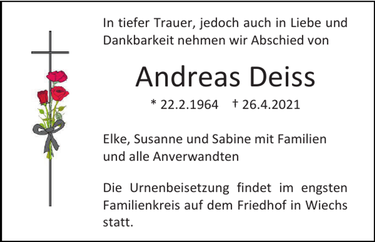 <p>In tiefer Trauer, jedoch auch in Liebe und<br />Dankbarkeit nehmen wir Abschied von</p><p>Andreas Deiss<br />* 22.2.1964 † 26.4.2021<br />Elke, Susanne und Sabine mit Familien<br />und alle Anverwandten<br />Die Urnenbeisetzung findet im engsten<br />Familienkreis auf dem Friedhof in Wiechs<br />statt.</p>