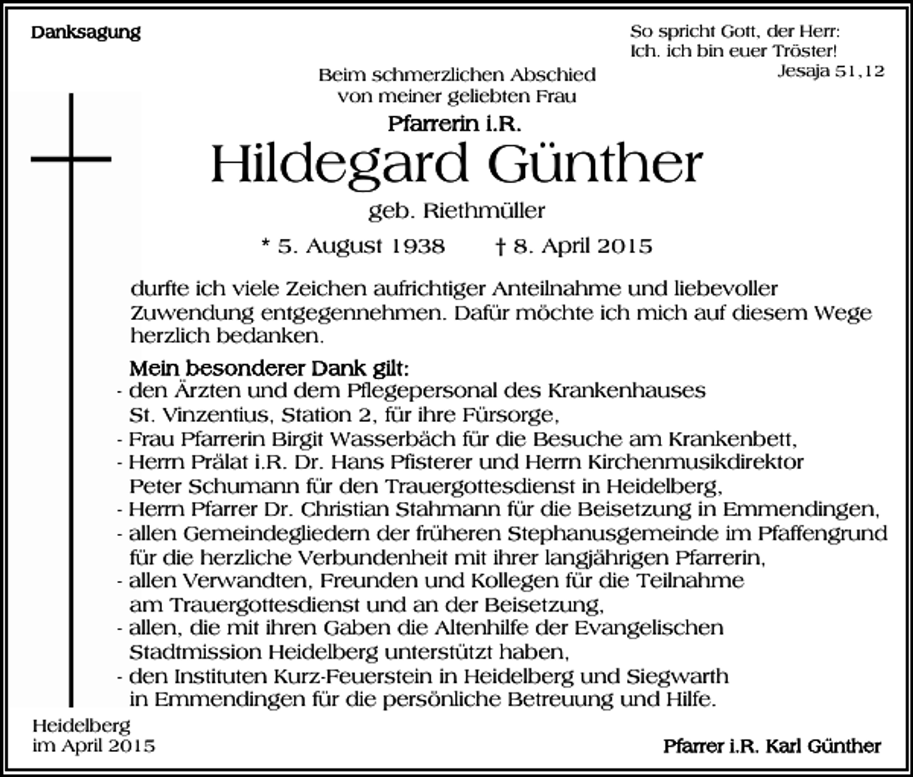 <p>Beim schmerzlichen Abschied<br />von meiner geliebten Frau</p><p>So spricht Gott, der Herr:<br />Ich. ich bin euer Tröster!<br />Jesaja 51,12</p><p>Hildegard Günther<br />geb. Riethmüller<br />* 5. August 1938</p><p>† 8. April 2015</p><p>durfte ich viele Zeichen aufrichtiger Anteilnahme und liebevoller<br />Zuwendung entgegennehmen. Dafür möchte ich mich auf diesem Wege<br />herzlich bedanken.<br />- den Ärzten und dem Pflegepersonal des Krankenhauses<br />St. Vinzentius, Station 2, für ihre Fürsorge,<br />- Frau Pfarrerin Birgit Wasserbäch für die Besuche am Krankenbett,<br />- Herrn Prälat i.R. Dr. Hans Pfisterer und Herrn Kirchenmusikdirektor<br />Peter Schumann für den Trauergottesdienst in Heidelberg,<br />- Herrn Pfarrer Dr. Christian Stahmann für die Beisetzung in Emmendingen,<br />- allen Gemeindegliedern der früheren Stephanusgemeinde im Pfaffengrund<br />für die herzliche Verbundenheit mit ihrer langjährigen Pfarrerin,<br />- allen Verwandten, Freunden und Kollegen für die Teilnahme<br />am Trauergottesdienst und an der Beisetzung,<br />- allen, die mit ihren Gaben die Altenhilfe der Evangelischen<br />Stadtmission Heidelberg unterstützt haben,<br />- den Instituten Kurz-Feuerstein in Heidelberg und Siegwarth<br />in Emmendingen für die persönliche Betreuung und Hilfe.<br />Heidelberg<br />im April 2015</p>