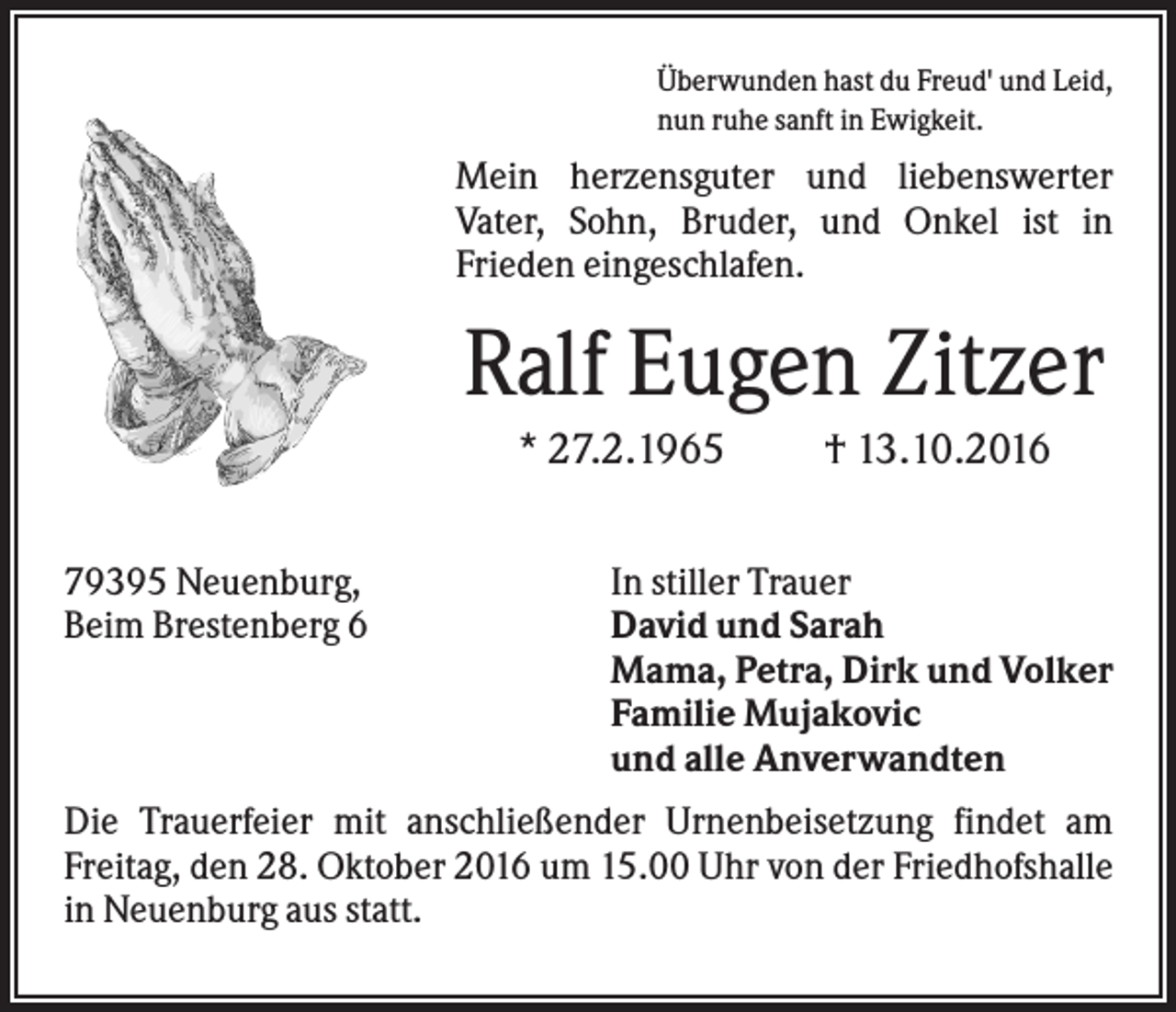 <p>Überwunden hast du Freud' und Leid,<br />nun ruhe sanft in Ewigkeit.</p><p>Mein herzensguter und liebenswerter<br />Vater, Sohn, Bruder, und Onkel ist in<br />Frieden eingeschlafen.</p><p>Ralf Eugen Zitzer<br />* 27.2.1965<br />79395 Neuenburg,<br />Beim Brestenberg 6</p><p>† 13.10.2016</p><p>In stiller Trauer<br />David und Sarah<br />Mama, Petra, Dirk und Volker<br />Familie Mujakovic<br />und alle Anverwandten</p><p>Die Trauerfeier mit anschließender Urnenbeisetzung findet am<br />Freitag, den 28. Oktober 2016 um 15.00 Uhr von der Friedhofshalle<br />in Neuenburg aus statt.</p>