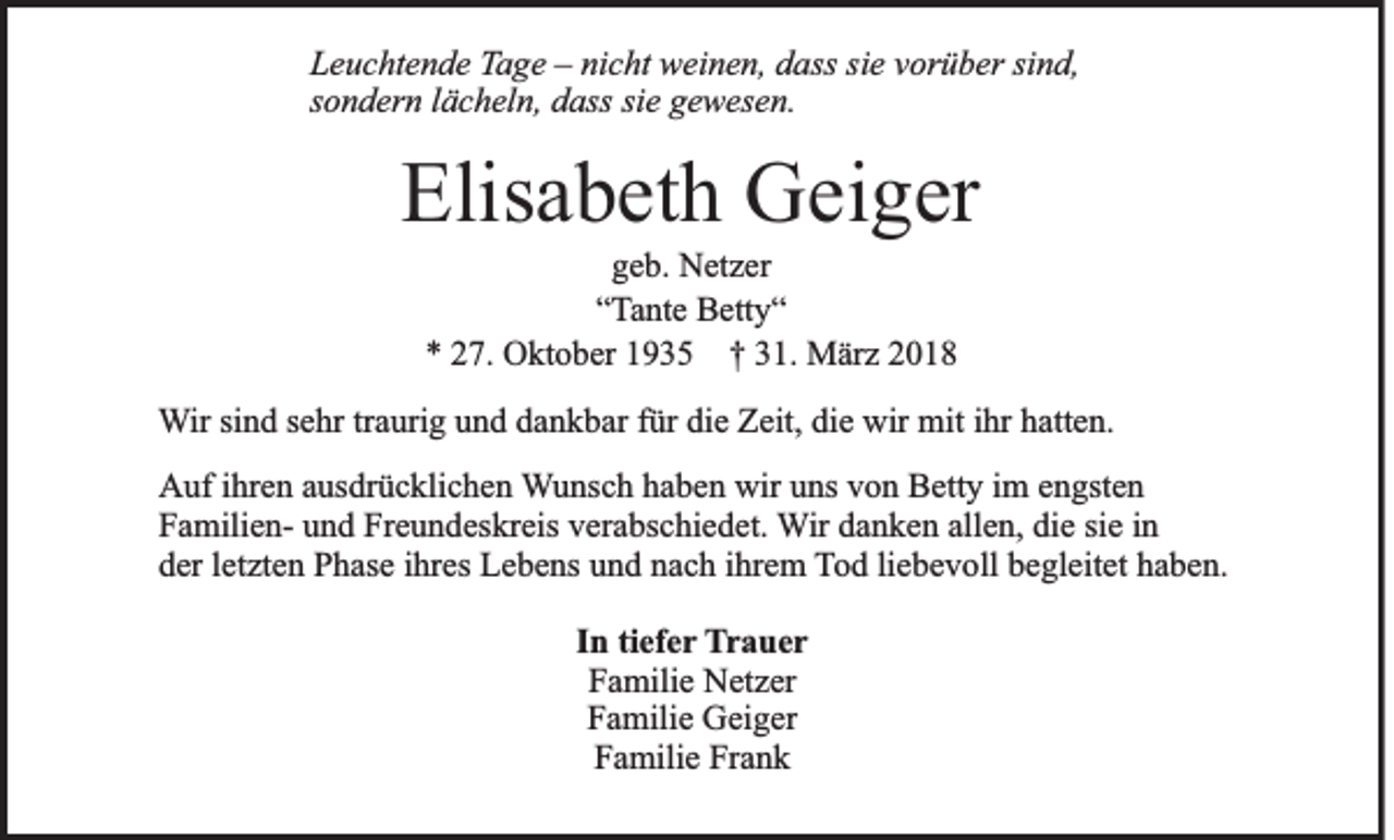 <p>LLeuchtende<br />e u c ht e n d e TTage<br />a g e –– ni<br />nicht<br />c ht weinen,<br />w ei n e n, ddass<br />ass sisie<br />e vvorüber<br />or ü b er sisind,<br />n d,<br />s o n d er n llächeln,<br />ä c h el n, dass<br />d ass si<br />g e w es e n.<br />sondern<br />siee gewesen.</p><p>Elisabeth<br />Elis<br />a b et h Geiger<br />G ei g er<br />g e b. Netzer<br />N et z er<br />geb.<br />““Tante<br />Ta nt e Betty“<br />B ett y “<br />** 227.<br />7. Oktober<br />O kt o b er 11935<br />9 3 5 †† 331.<br />1. März<br />M är z 22</p><p>WWir<br />ir sind<br />si n d sehr<br />s e hr tr<br />traurig<br />a uri g und<br />u n d dankbar<br />d a n k b ar für<br />f ür die<br />di e Zeit,<br />Z eit, die<br />di e wir<br />wir mit<br />mit iihr<br />hr hatten.<br />h att e n.<br />AAuf<br />uf i ihren<br />hr e n aausdrücklichen<br />us dr ü c kli c h e n WWunsch<br />u ns c h hhaben<br />a b e n wir<br />wir uuns<br />ns vvon<br />o n Betty<br />B ett y iim<br />m eengsten<br />n gst e n<br />FFamiliena mili e n- uund<br />n d Fr<br />e u n d es kr eis vverabschiedet.<br />er a bs c hi e d et. WWir<br />ir danken<br />d a n k e n allen,<br />all e n, die<br />di e sie<br />si e iinn<br />Freundeskreis<br />dder<br />er lletzten<br />et zt e n Phase<br />P h as e iihres<br />hr es Lebens<br />L e b e ns uund<br />n d nnach<br />a c h iihrem<br />hr e m TTod<br />o d liliebevoll<br />e b e v oll bbegleitet<br />e gl eit et hhaben.<br />a b e n.<br />IInn ti<br />tiefer<br />ef e r Trauer<br />T r a uer<br />FFamilie<br />a mili e Netzer<br />N et z er<br />Familie<br />F a mili e Geiger<br />G ei g er<br />Frank<br />FFamilie<br />a mili e Fr<br />ank</p>