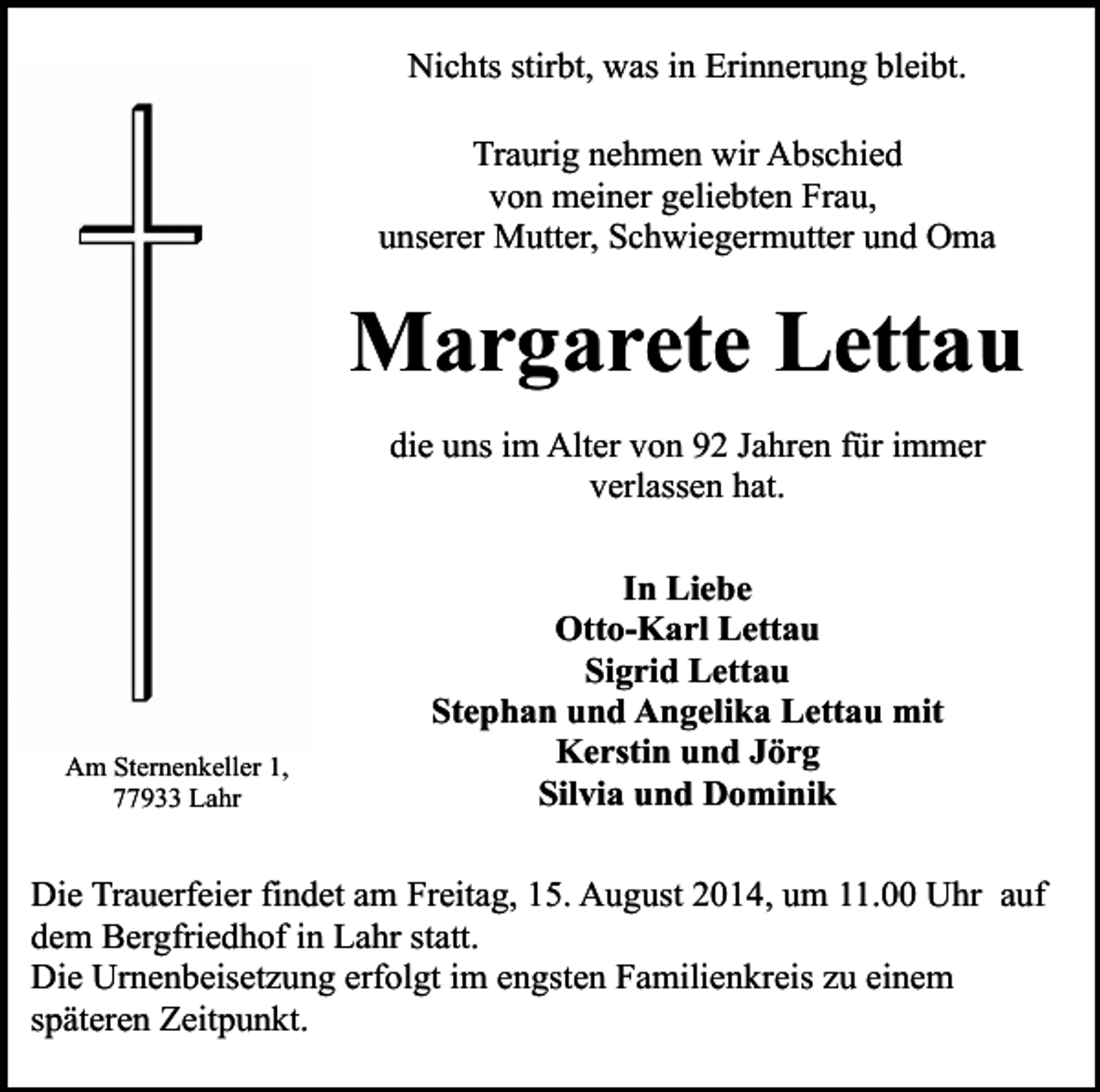 <p>Nichts stirbt, was in Erinnerung bleibt.<br />Traurig nehmen wir Abschied<br />von meiner geliebten Frau,<br />unserer Mutter, Schwiegermutter und Oma</p><p>Margarete Lettau<br />die uns im Alter von 92 Jahren für immer<br />verlassen hat.</p><p>Am Sternenkeller 1,<br />77933 Lahr</p><p>In Liebe<br />Otto-Karl Lettau<br />Sigrid Lettau<br />Stephan und Angelika Lettau mit<br />Kerstin und Jörg<br />Silvia und Dominik</p><p>Die Trauerfeier findet am Freitag, 15. August 2014, um 11.00 Uhr auf<br />dem Bergfriedhof in Lahr statt.<br />Die Urnenbeisetzung erfolgt im engsten Familienkreis zu einem<br />späteren Zeitpunkt.</p>
