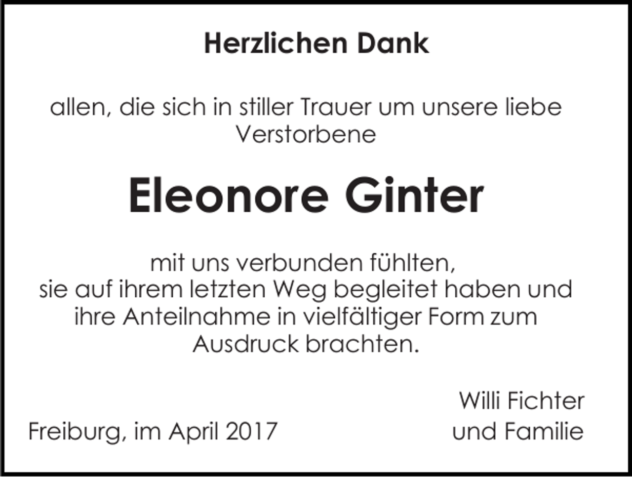 <p>Herzlichen Dank<br />allen, die sich in stiller Trauer um unsere liebe<br />Verstorbene</p><p>Eleonore Ginter<br />mit uns verbunden fühlten,<br />sie auf ihrem letzten Weg begleitet haben und<br />ihre Anteilnahme in vielfältiger Form zum<br />Ausdruck brachten.<br />Freiburg, im April 2017</p><p>Willi Fichter<br />und Familie</p>