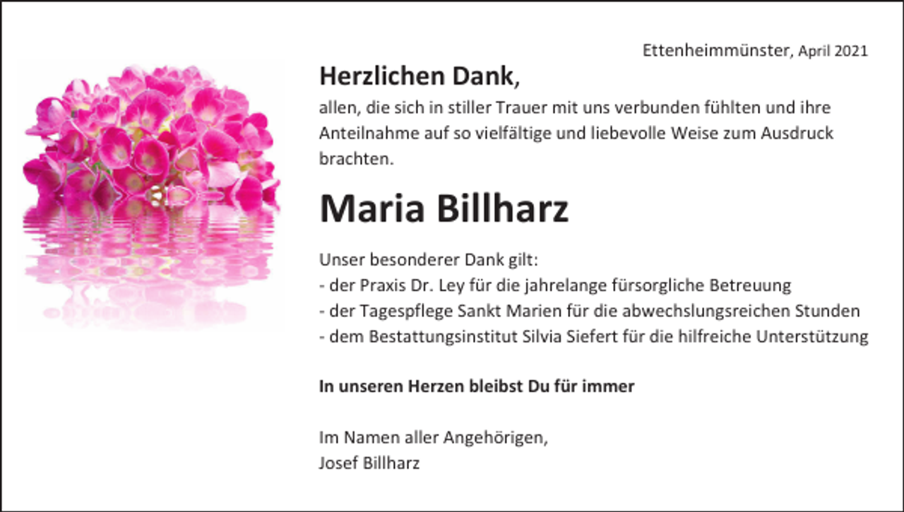 <p>Ettenheimmünster, April 2021</p><p>Herzlichen Dank,<br />allen, die sich in stiller Trauer mit uns verbunden fühlten und ihre<br />Anteilnahme auf so vielfältige und liebevolle Weise zum Ausdruck<br />brachten.</p><p>Maria Billharz<br />Unser besonderer Dank gilt:<br />- der Praxis Dr. Ley für die jahrelange fürsorgliche Betreuung<br />- der Tagespflege Sankt Marien für die abwechslungsreichen Stunden<br />- dem Bestattungsinstitut Silvia Siefert für die hilfreiche Unterstützung<br />In unseren Herzen bleibst Du für immer<br />Im Namen aller Angehörigen,<br />Josef Billharz</p>