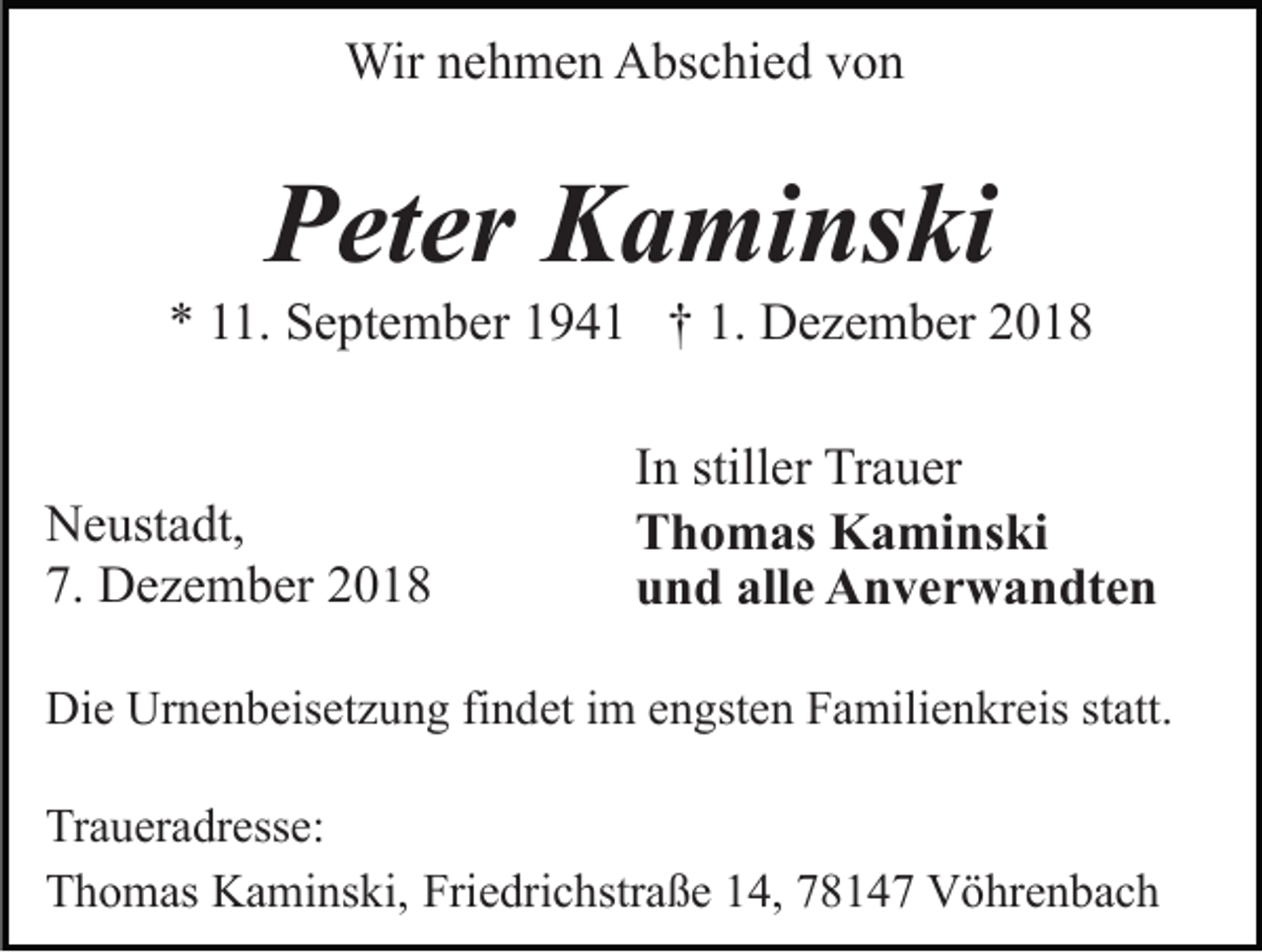 <p>Wir nehmen Abschied von</p><p>Peter Kaminski<br />* 11. September 1941 † 1. Dezember 2018</p><p>Neustadt,<br />7. Dezember 2018</p><p>In stiller Trauer<br />Thomas Kaminski<br />und alle Anverwandten</p><p>Die Urnenbeisetzung findet im engsten Familienkreis statt.<br />Traueradresse:<br />Thomas Kaminski, Friedrichstraße 14, 78147 Vöhrenbach</p>