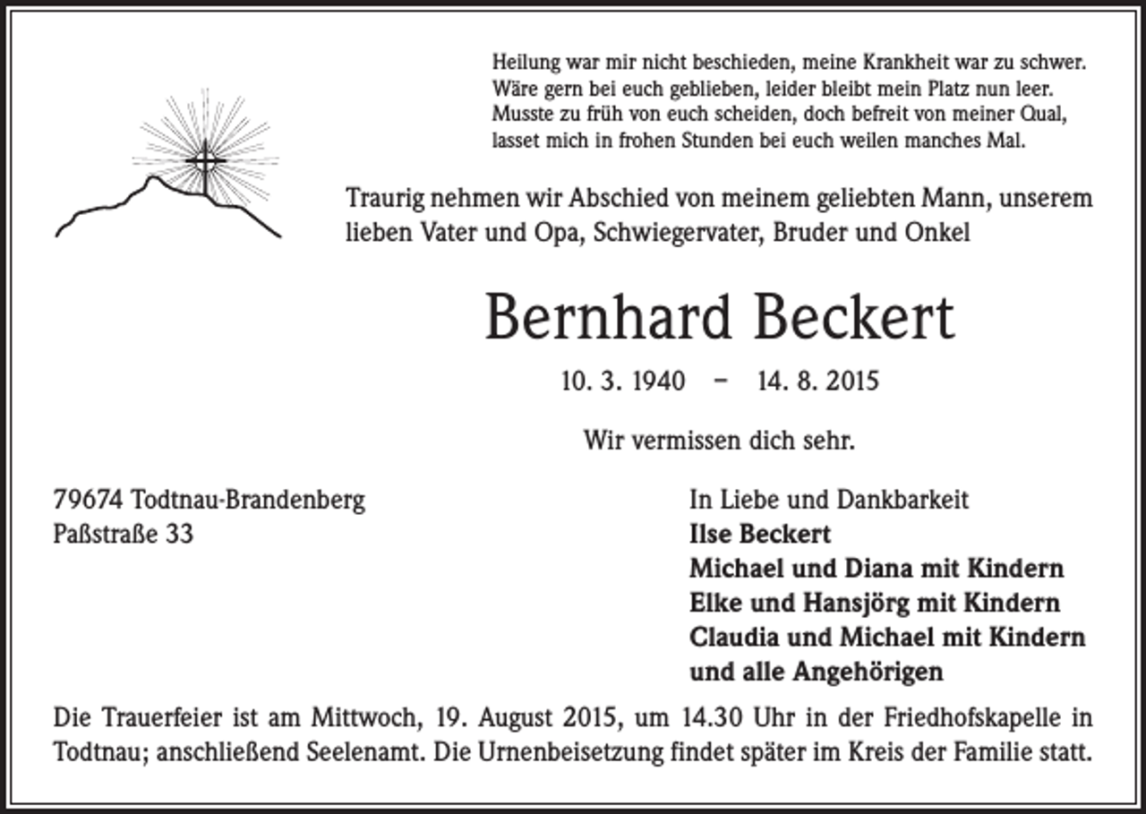 <p>Heilung war mir nicht beschieden, meine Krankheit war zu schwer.<br />Wäre gern bei euch geblieben, leider bleibt mein Platz nun leer.<br />Musste zu früh von euch scheiden, doch befreit von meiner Qual,<br />lasset mich in frohen Stunden bei euch weilen manches Mal.</p><p>Traurig nehmen wir Abschied von meinem geliebten Mann, unserem<br />lieben Vater und Opa, Schwiegervater, Bruder und Onkel</p><p>Bernhard Beckert<br />10. 3. 1940 – 14. 8. 2015<br />Wir vermissen dich sehr.<br />79674 Todtnau-Brandenberg<br />Paßstraße 33</p><p>In Liebe und Dankbarkeit<br />Ilse Beckert<br />Michael und Diana mit Kindern<br />Elke und Hansjörg mit Kindern<br />Claudia und Michael mit Kindern<br />und alle Angehörigen</p><p>Die Trauerfeier ist am Mittwoch, 19. August 2015, um 14.30 Uhr in der Friedhofs­kapelle in<br />Todtnau; anschließend Seelenamt. Die Urnenbeisetzung findet später im Kreis der Familie statt.</p>