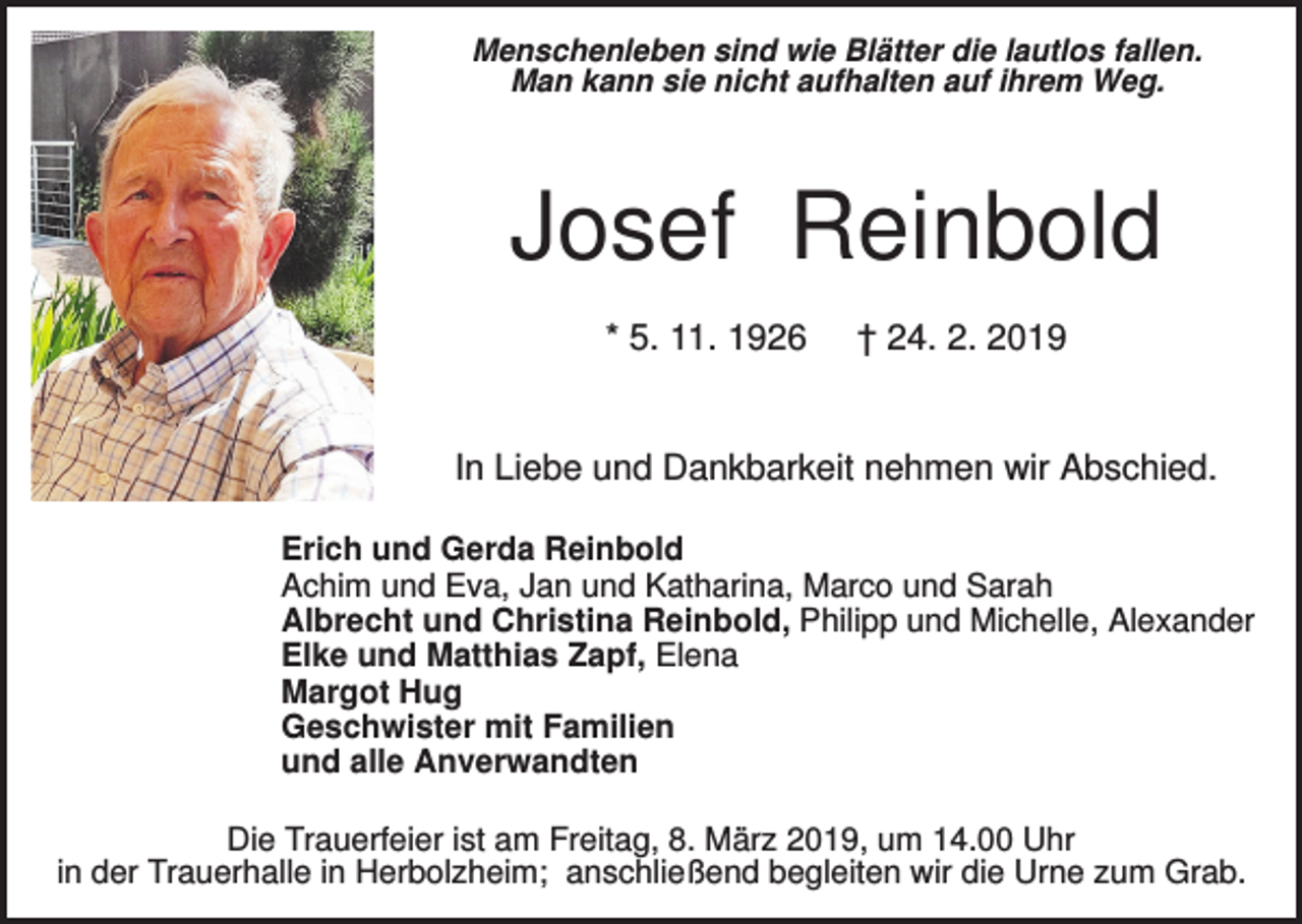 <p>Menschenleben sind wie Blätter die lautlos fallen.<br />Man kann sie nicht aufhalten auf ihrem Weg.</p><p>Josef Reinbold<br />* 5. 11. 1926</p><p>† 24. 2. 2019</p><p>In Liebe und Dankbarkeit nehmen wir Abschied.<br />Erich und Gerda Reinbold<br />Achim und Eva, Jan und Katharina, Marco und Sarah<br />Albrecht und Christina Reinbold, Philipp und Michelle, Alexander<br />Elke und Matthias Zapf, Elena<br />Margot Hug<br />Geschwister mit Familien<br />und alle Anverwandten<br />Die Trauerfeier ist am Freitag, 8. März 2019, um 14.00 Uhr<br />in der Trauerhalle in Herbolzheim; anschließend begleiten wir die Urne zum Grab.</p>