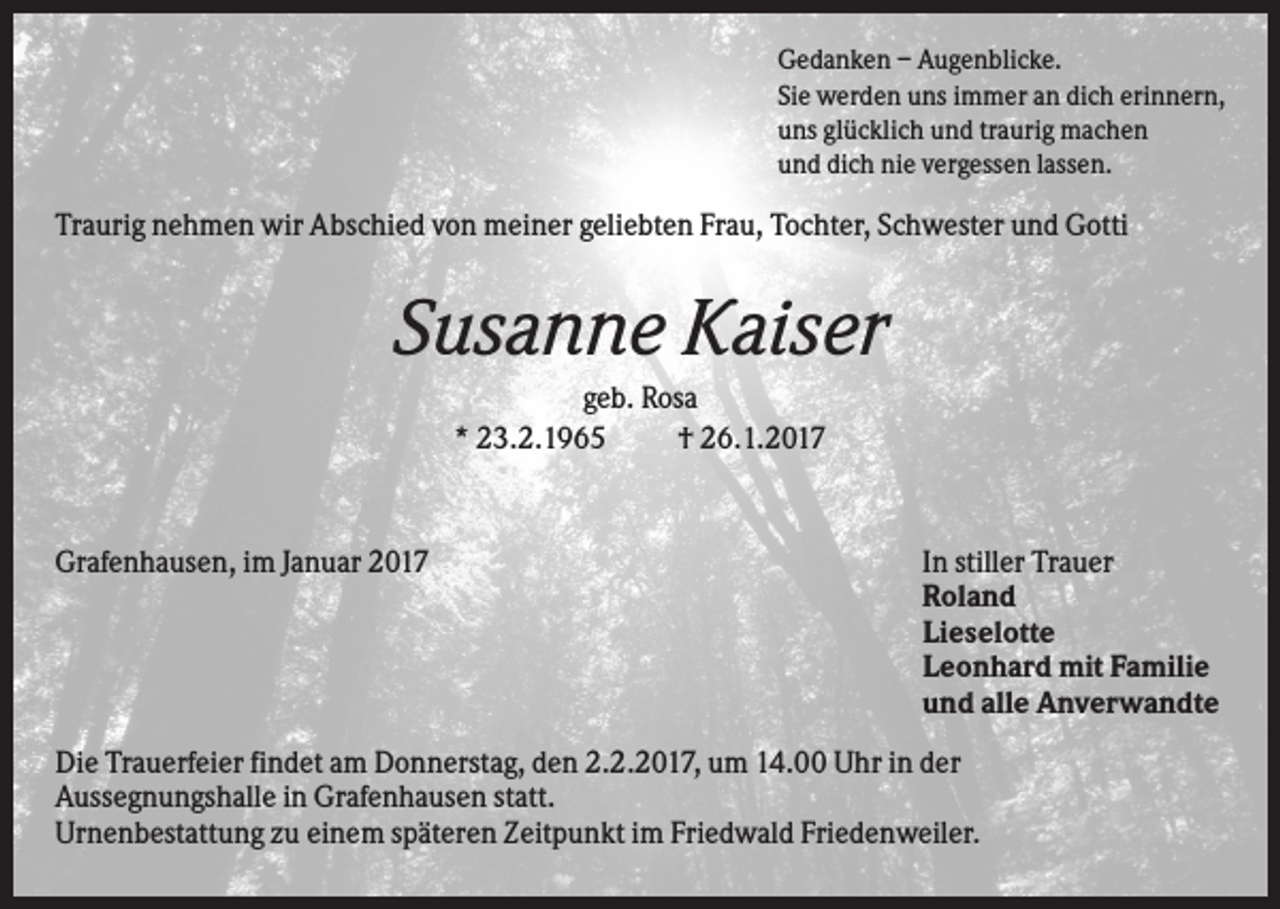 <p>Gedanken – Augenblicke.<br />Sie werden uns immer an dich erinnern,<br />uns glücklich und traurig machen<br />und dich nie vergessen lassen.</p><p>Traurig nehmen wir Abschied von meiner geliebten Frau, Tochter, Schwester und Gotti</p><p>Susanne Kaiser<br />geb. Rosa<br />* 23.2.1965<br />† 26.1.2017</p><p>Grafenhausen, im Januar 2017</p><p>In stiller Trauer<br />Roland<br />Lieselotte<br />Leonhard mit Familie<br />und alle Anverwandte</p><p>Die Trauerfeier findet am Donnerstag, den 2.2.2017, um 14.00 Uhr in der<br />Aussegnungshalle in Grafenhausen statt.<br />Urnenbestattung zu einem späteren Zeitpunkt im Friedwald Friedenweiler.</p>