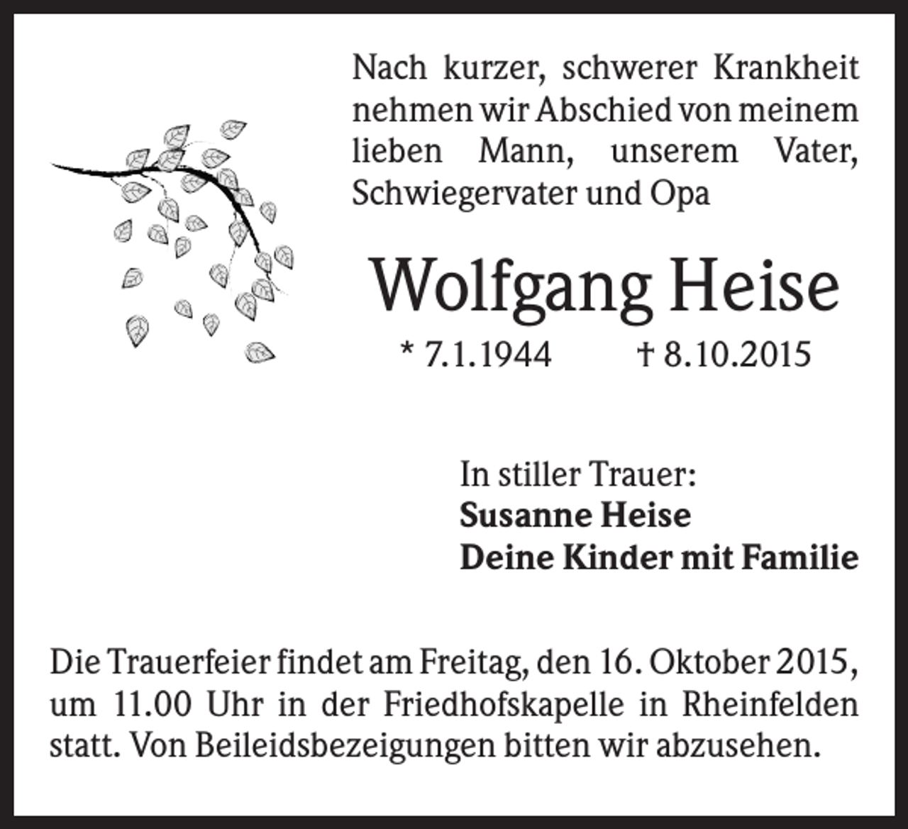 <p>Nach kurzer, schwerer Krankheit<br />nehmen wir Abschied von meinem<br />lieben Mann, unserem Vater,<br />Schwiegervater und Opa</p><p>Wolfgang Heise<br />* 7.1.1944</p><p>† 8.10.2015</p><p>In stiller Trauer:<br />Susanne Heise<br />Deine Kinder mit Familie<br />Die Trauerfeier findet am Freitag, den 16. Oktober 2015,<br />um 11.00 Uhr in der Friedhofskapelle in Rheinfelden<br />statt. Von Beileidsbezeigungen bitten wir abzusehen.</p>