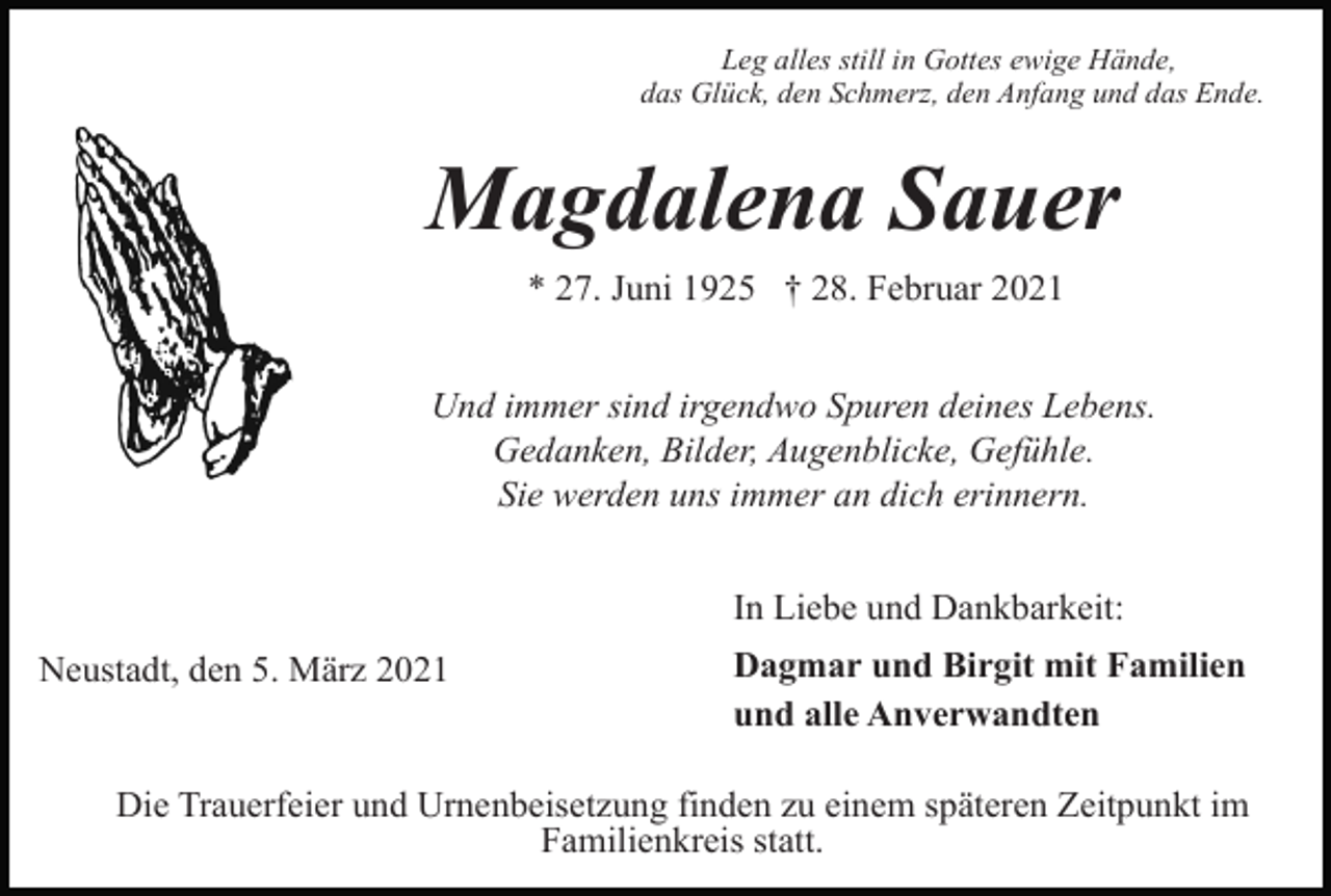 <p>Leg alles still in Gottes ewige Hände,<br />das Glück, den Schmerz, den Anfang und das Ende.</p><p>Magdalena Sauer<br />* 27. Juni 1925 † 28. Februar 2021<br />Und immer sind irgendwo Spuren deines Lebens.<br />Gedanken, Bilder, Augenblicke, Gefühle.<br />Sie werden uns immer an dich erinnern.<br />In Liebe und Dankbarkeit:<br />Neustadt, den 5. März 2021</p><p>Dagmar und Birgit mit Familien<br />und alle Anverwandten</p><p>Die Trauerfeier und Urnenbeisetzung finden zu einem späteren Zeitpunkt im<br />Familienkreis statt.</p>