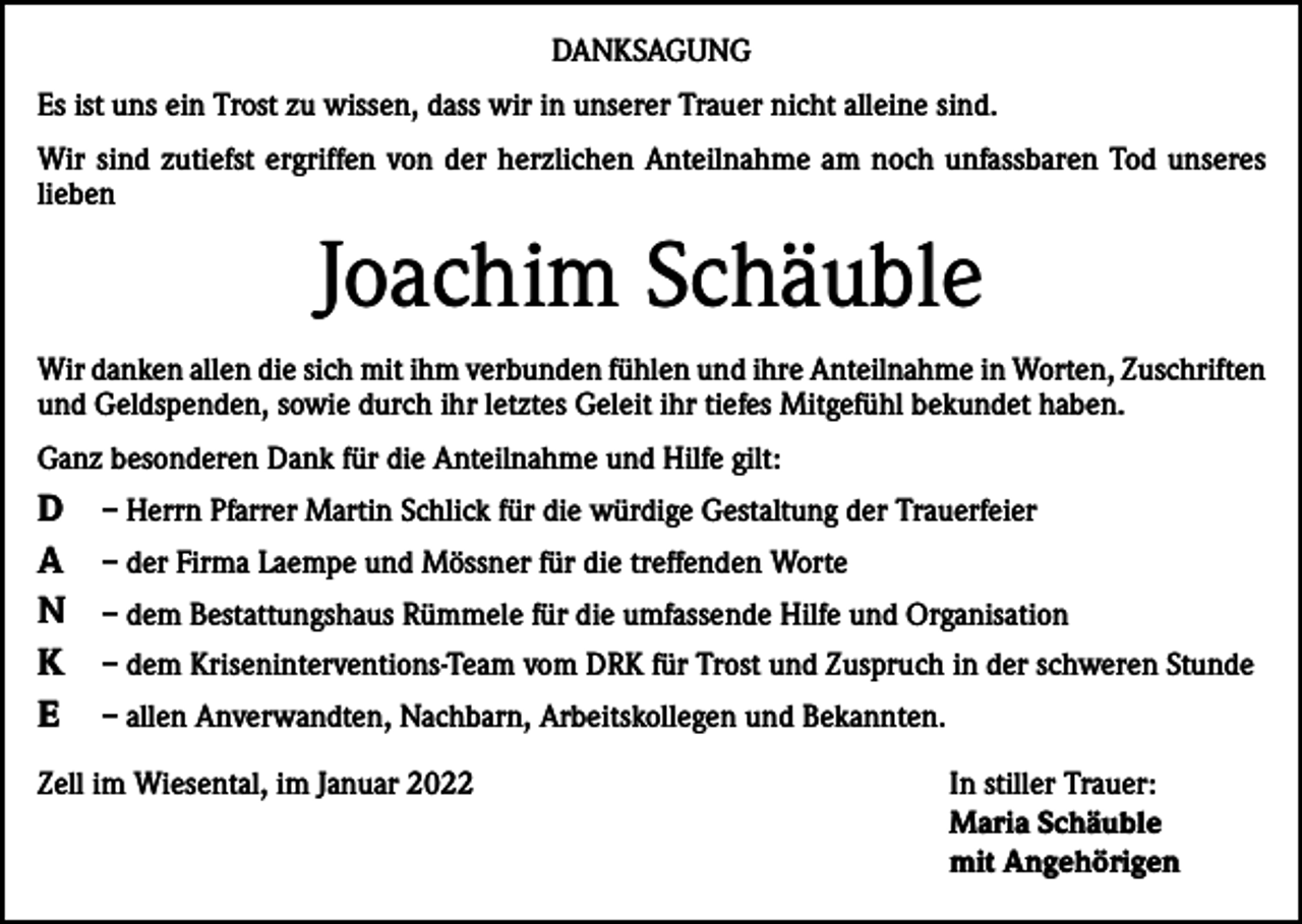 <p>DANKSAGUNG<br />Es ist uns ein Trost zu wissen, dass wir in unserer Trauer nicht alleine sind.<br />Wir sind zutiefst ergriffen von der herzlichen Anteilnahme am noch unfassbaren Tod unseres<br />lieben</p><p>Joachim Schäuble<br />Wir danken allen die sich mit ihm verbunden fühlen und ihre Anteilnahme in Worten, Zuschriften<br />und Geldspenden, sowie durch ihr letztes Geleit ihr tiefes Mitgefühl bekundet haben.<br />Ganz besonderen Dank für die Anteilnahme und Hilfe gilt:</p><p>D<br />A<br />N<br />K<br />E</p><p>– Herrn Pfarrer Martin Schlick für die würdige Gestaltung der Trauerfeier<br />– der Firma Laempe und Mössner für die treffenden Worte<br />– dem Bestattungshaus Rümmele für die umfassende Hilfe und Organisation<br />– dem Kriseninterventions-Team vom DRK für Trost und Zuspruch in der schweren Stunde<br />– allen Anverwandten, Nachbarn, Arbeitskollegen und Bekannten.</p><p>Zell im Wiesental, im Januar 2022 In stiller Trauer:<br />Maria Schäuble<br />mit Angehörigen</p>