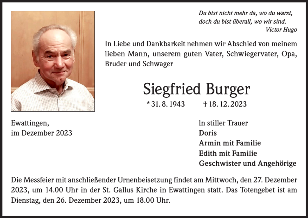 <p>Du bist nicht mehr da, wo du warst,<br />doch du bist überall, wo wir sind.<br />Victor Hugo</p><p>In Liebe und Dankbarkeit nehmen wir Abschied von meinem<br />lieben Mann, unserem guten Vater, Schwiegervater, Opa,<br />Bruder und Schwager</p><p>Siegfried Burger<br />* 31. 8. 1943 † 18. 12. 2023<br />Ewattingen,<br />im Dezember 2023</p><p>ln stiller Trauer<br />Doris<br />Armin mit Familie<br />Edith mit Familie<br />Geschwister und Angehörige</p><p>Die Messfeier mit anschließender Urnenbeisetzung findet am Mittwoch, den 27. Dezember<br />2023, um 14.00 Uhr in der St. Gallus Kirche in Ewattingen statt. Das Totengebet ist am<br />Dienstag, den 26. Dezember 2023, um 18.00 Uhr.</p>