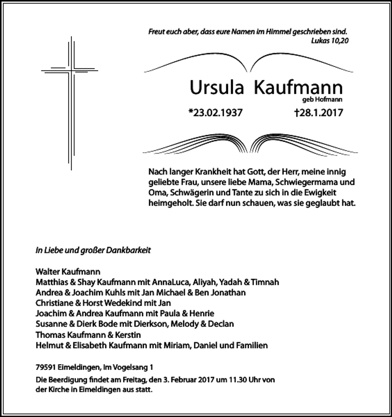 <p>Freut euch aber, dass eure Namen im Himmel geschrieben sind.<br />Lukas 10,20</p><p>Ursula Kaufmann<br />geb Hofmann</p><p>*23.02.1937</p><p>†28.1.2017</p><p>Nach langer Krankheit hat Gott, der Herr, meine innig<br />geliebte Frau, unsere liebe Mama, Schwiegermama und<br />Oma, Schwägerin und Tante zu sich in die Ewigkeit<br />heimgeholt. Sie darf nun schauen, was sie geglaubt hat.</p><p>In Liebe und großer Dankbarkeit<br />Walter Kaufmann<br />Matthias &amp; Shay Kaufmann mit AnnaLuca, Aliyah, Yadah &amp; Timnah<br />Andrea &amp; Joachim Kuhls mit Jan Michael &amp; Ben Jonathan<br />Christiane &amp; Horst Wedekind mit Jan<br />Joachim &amp; Andrea Kaufmann mit Paula &amp; Henrie<br />Susanne &amp; Dierk Bode mit Dierkson, Melody &amp; Declan<br />Thomas Kaufmann &amp; Kerstin<br />Helmut &amp; Elisabeth Kaufmann mit Miriam, Daniel und Familien<br />79591 Eimeldingen, Im Vogelsang 1<br />Die Beerdigung findet am Freitag, den 3. Februar 2017 um 11.30 Uhr von<br />der Kirche in Eimeldingen aus statt.</p>