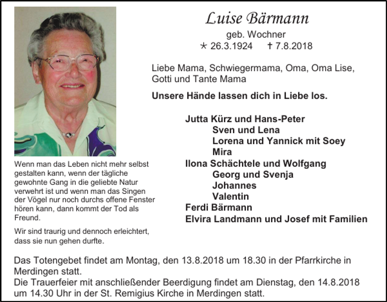<p>Luise Bärmann<br />geb. Wochner<br /> 26.3.1924  7.8.2018<br />Liebe Mama, Schwiegermama, Oma, Oma Lise,<br />Gotti und Tante Mama<br />Unsere Hände lassen dich in Liebe los.</p><p>Wenn man das Leben nicht mehr selbst<br />gestalten kann, wenn der tägliche<br />gewohnte Gang in die geliebte Natur<br />verwehrt ist und wenn man das Singen<br />der Vögel nur noch durchs offene Fenster<br />hören kann, dann kommt der Tod als<br />Freund.</p><p>Jutta Kürz und Hans-Peter<br />Sven und Lena<br />Lorena und Yannick mit Soey<br />Mira<br />Ilona Schächtele und Wolfgang<br />Georg und Svenja<br />Johannes<br />Valentin<br />Ferdi Bärmann<br />Elvira Landmann und Josef mit Familien</p><p>Wir sind traurig und dennoch erleichtert,<br />dass sie nun gehen durfte.</p><p>Das Totengebet findet am Montag, den 13.8.2018 um 18.30 in der Pfarrkirche in<br />Merdingen statt.<br />Die Trauerfeier mit anschlie ender Beerdigung findet am Dienstag, den 14.8.2018<br />um 14.30 Uhr in der St. Remigius Kirche in Merdingen statt.</p>