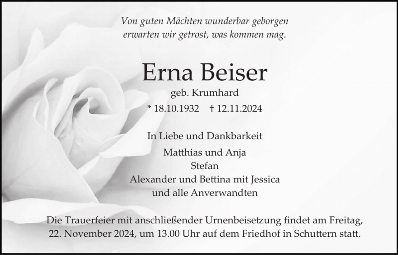 <p>Von guten Mächten wunderbar geborgen<br />erwarten wir getrost, was kommen mag.</p>
<p>Erna Beiser<br />geb. Krumhard<br />* 18.10.1932</p>
<p>† 12.11.2024</p>
<p>In Liebe und Dankbarkeit<br />Matthias und Anja<br />Stefan<br />Alexander und Bettina mit Jessica<br />und alle Anverwandten<br />Die Trauerfeier mit anschließender Urnenbeisetzung ﬁndet am Freitag,<br />22. November 2024, um 13.00 Uhr auf dem Friedhof in Schuttern statt.</p>
