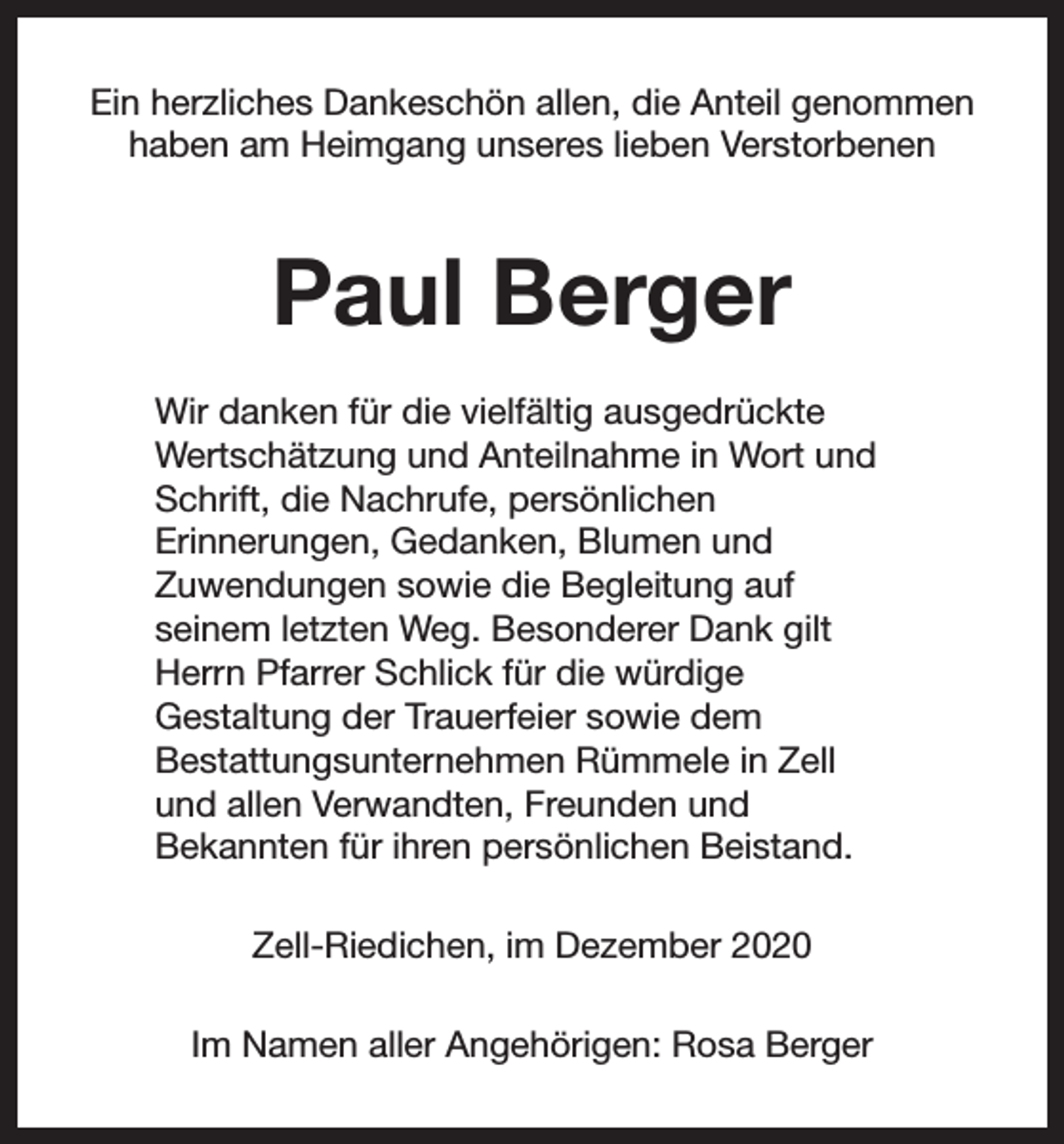<p>Ein herzliches Dankeschön allen, die Anteil genommen<br />haben am Heimgang unseres lieben Verstorbenen</p><p>Paul Berger<br />Wir danken für die vielfältig ausgedrückte<br />Wertschätzung und Anteilnahme in Wort und<br />Schrift, die Nachrufe, persönlichen<br />Erinnerungen, Gedanken, Blumen und<br />Zuwendungen sowie die Begleitung auf<br />seinem letzten Weg. Besonderer Dank gilt<br />Herrn Pfarrer Schlick für die würdige<br />Gestaltung der Trauerfeier sowie dem<br />Bestattungsunternehmen Rümmele in Zell<br />und allen Verwandten, Freunden und<br />Bekannten für ihren persönlichen Beistand.<br />Zell-Riedichen, im Dezember 2020<br />Im Namen aller Angehörigen: Rosa Berger</p>