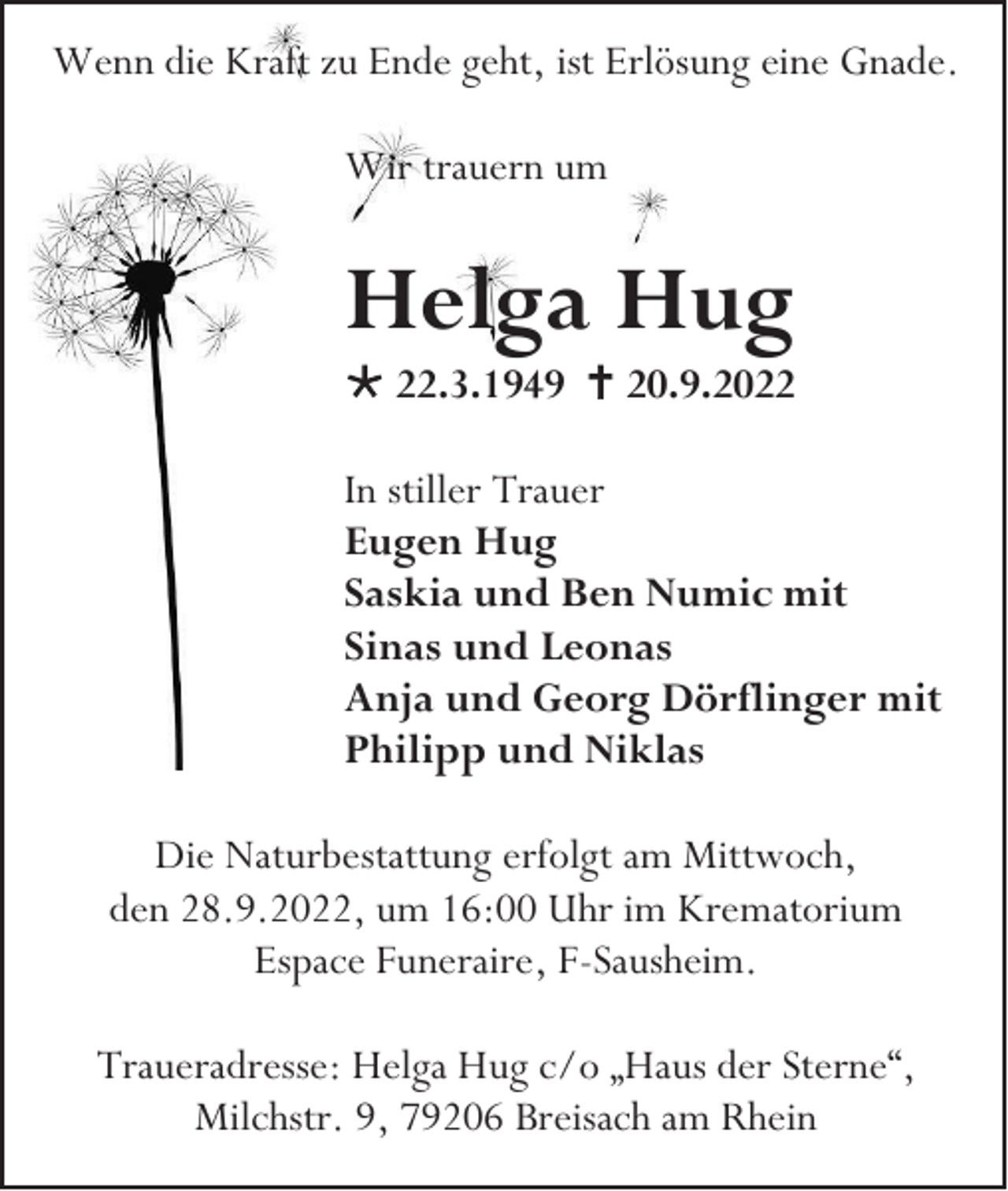 <p>Wenn die Kraft zu Ende geht, ist Erlösung eine Gnade.<br />Wir trauern um</p><p>Helga Hug<br /> 22.3.1949  20.9.2022<br />In stiller Trauer<br />Eugen Hug<br />Saskia und Ben Numic mit<br />Sinas und Leonas<br />Anja und Georg Dörflinger mit<br />Philipp und Niklas<br />Die Naturbestattung erfolgt am Mittwoch,<br />den 28.9.2022, um 16:00 Uhr im Krematorium<br />Espace Funeraire, F-Sausheim.<br />Traueradresse: Helga Hug c/o „Haus der Sterne“,<br />Milchstr. 9, 79206 Breisach am Rhein</p>