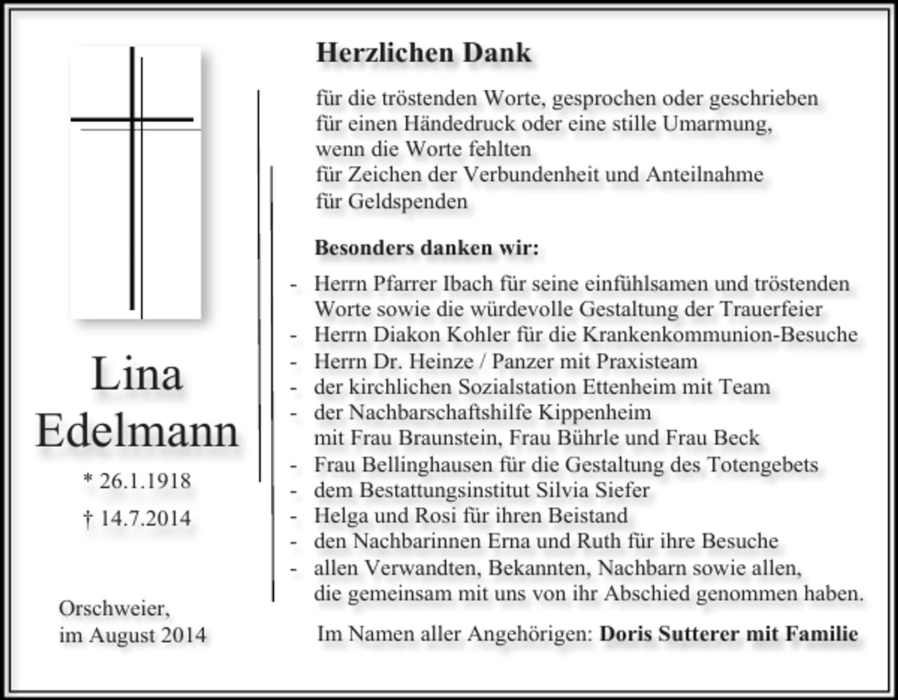 <p>Herzlichen Dank<br />für die tröstenden Worte, gesprochen oder geschrieben<br />für einen Händedruck oder eine stille Umarmung,<br />wenn die Worte fehlten<br />für Zeichen der Verbundenheit und Anteilnahme<br />für Geldspenden<br />Besonders danken wir:</p><p>Lina<br />Edelmann<br />* 26.1.1918<br />† 14.7.2014</p><p>Orschweier,<br />im August 2014</p><p>- Herrn Pfarrer Ibach für seine einfühlsamen und tröstenden<br />Worte sowie die würdevolle Gestaltung der Trauerfeier<br />- Herrn Diakon Kohler für die Krankenkommunion-Besuche<br />- Herrn Dr. Heinze / Panzer mit Praxisteam<br />- der kirchlichen Sozialstation Ettenheim mit Team<br />- der Nachbarschaftshilfe Kippenheim<br />mit Frau Braunstein, Frau Bührle und Frau Beck<br />- Frau Bellinghausen für die Gestaltung des Totengebets<br />- dem Bestattungsinstitut Silvia Siefer<br />- Helga und Rosi für ihren Beistand<br />- den Nachbarinnen Erna und Ruth für ihre Besuche<br />- allen Verwandten, Bekannten, Nachbarn sowie allen,<br />die gemeinsam mit uns von ihr Abschied genommen haben.<br />Im Namen aller Angehörigen: Doris Sutterer mit Familie</p>