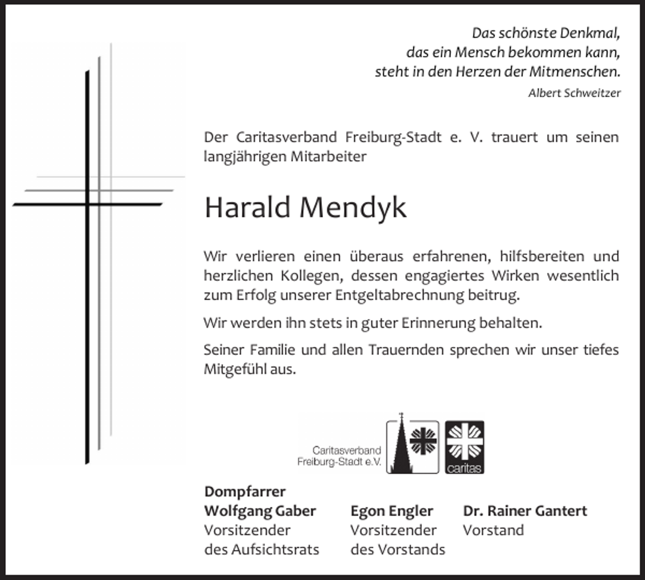 <p>Das schönste Denkmal,<br />das ein Mensch bekommen kann,<br />steht in den Herzen der Mitmenschen.<br />Albert Schweitzer</p><p>Der Caritasverband Freiburg‐Stadt e. V. trauert um seinen<br />langjährigen Mitarbeiter</p><p>Harald Mendyk<br />Wir verlieren einen überaus erfahrenen, hilfsbereiten und<br />herzlichen Kollegen, dessen engagiertes Wirken wesentlich<br />zum Erfolg unserer Entgeltabrechnung beitrug.<br />Wir werden ihn stets in guter Erinnerung behalten.<br />Seiner Familie und allen Trauernden sprechen wir unser tiefes<br />Mitgefühl aus.</p><p>Dompfarrer<br />Wolfgang Gaber<br />Vorsitzender<br />des Aufsichtsrats</p><p>Dr. Rainer Gantert<br />Egon Engler<br />Vorsitzender Vorstand<br />des Vorstands</p>