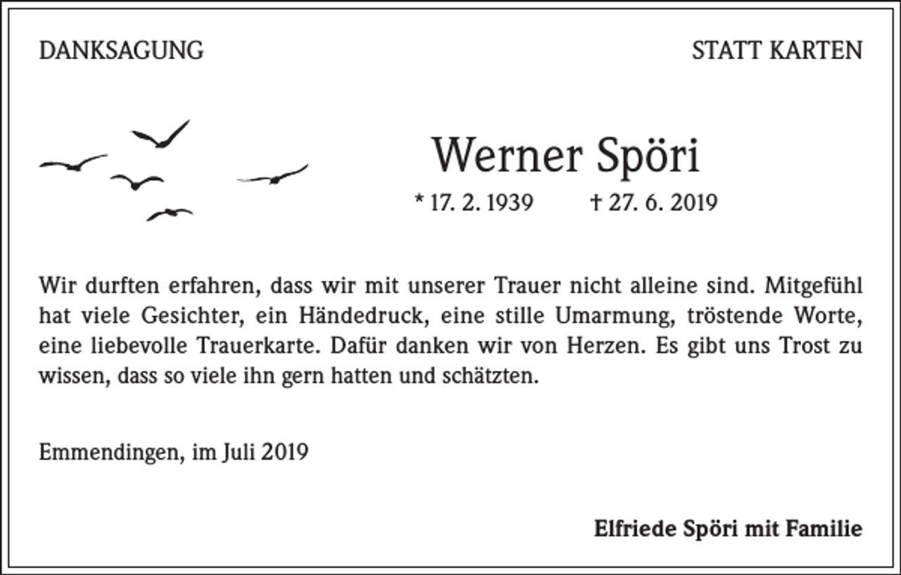 <p>DANKSAGUNG</p><p>STATT KARTEN</p><p>Werner Spöri<br />* 17. 2. 1939 † 27. 6. 2019<br />Wir durften erfahren, dass wir mit unserer Trauer nicht alleine sind. Mitgefühl<br />hat viele Gesichter, ein Händedruck, eine stille Umarmung, tröstende Worte,<br />eine liebevolle Trauerkarte. Dafür danken wir von Herzen. Es gibt uns Trost zu<br />wissen, dass so viele ihn gern hatten und schätzten.<br />Emmendingen, im Juli 2019</p><p>Elfriede Spöri mit Familie</p>