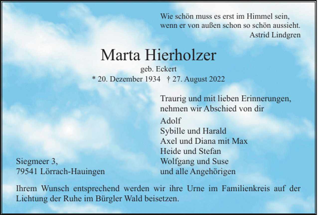 <p>Wie schön muss es erst im Himmel sein,<br />wenn er von außen schon so schön aussieht.<br />Astrid Lindgren</p><p>Marta Hierholzer<br />geb. Eckert<br />* 20. Dezember 1934 † 27. August 2022</p><p>Siegmeer 3,<br />79541 Lörrach-Hauingen</p><p>Traurig und mit lieben Erinnerungen,<br />nehmen wir Abschied von dir<br />Adolf<br />Sybille und Harald<br />Axel und Diana mit Max<br />Heide und Stefan<br />Wolfgang und Suse<br />und alle Angehörigen</p><p>Ihrem Wunsch entsprechend werden wir ihre Urne im Familienkreis auf der<br />Lichtung der Ruhe im Bürgler Wald beisetzen.</p>