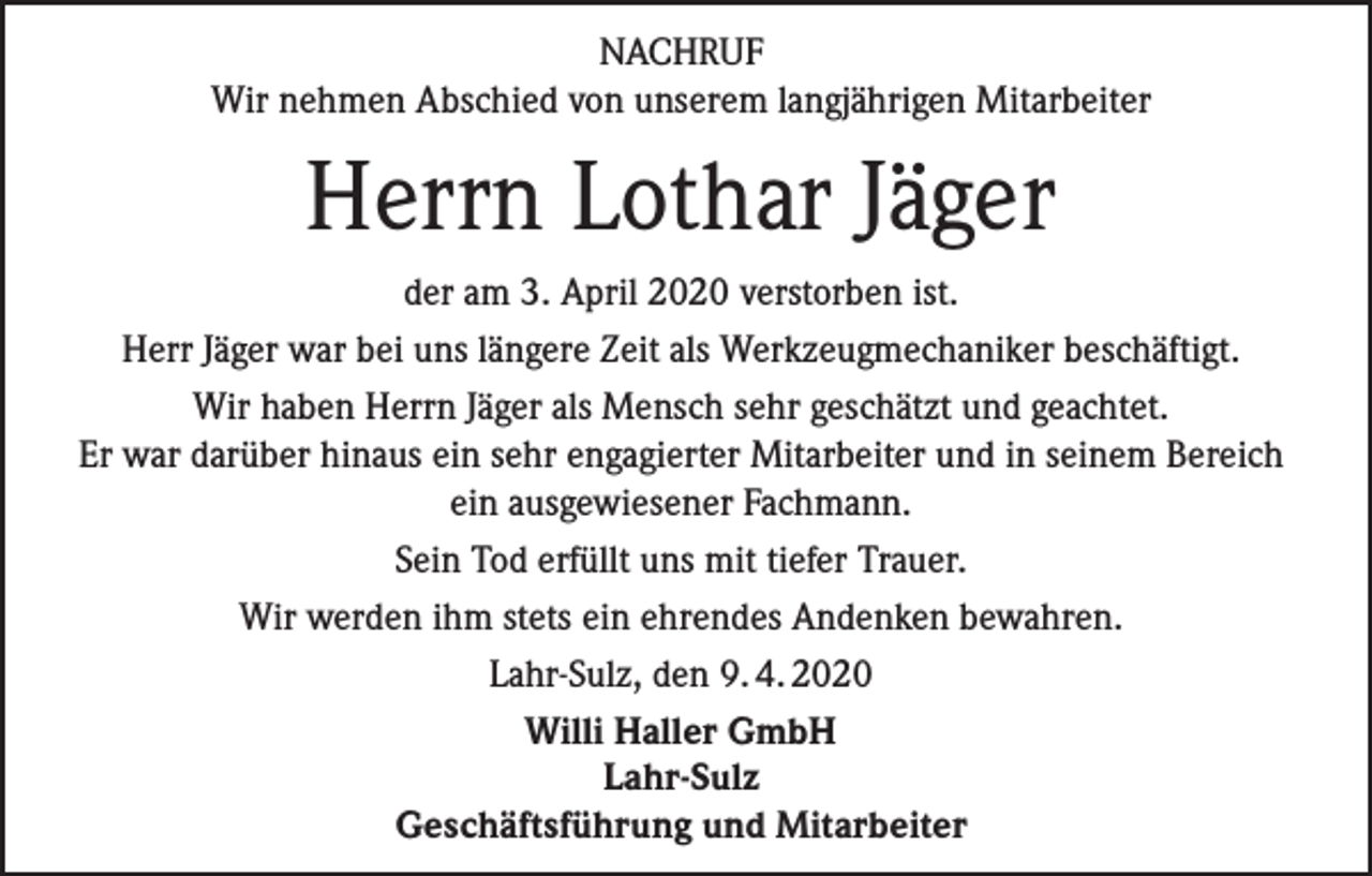 <p>NACHRUF<br />Wir nehmen Abschied von unserem langjährigen Mitarbeiter</p><p>Herrn Lothar Jäger<br />der am 3. April 2020 verstorben ist.<br />Herr Jäger war bei uns längere Zeit als Werkzeugmechaniker beschäftigt.<br />Wir haben Herrn Jäger als Mensch sehr geschätzt und geachtet.<br />Er war darüber hinaus ein sehr engagierter Mitarbeiter und in seinem Bereich<br />ein ausgewiesener Fachmann.<br />Sein Tod erfüllt uns mit tiefer Trauer.<br />Wir werden ihm stets ein ehrendes Andenken bewahren.<br />Lahr-Sulz, den 9. 4. 2020<br />Willi Haller GmbH<br />Lahr-Sulz<br />Geschäftsführung und Mitarbeiter</p>